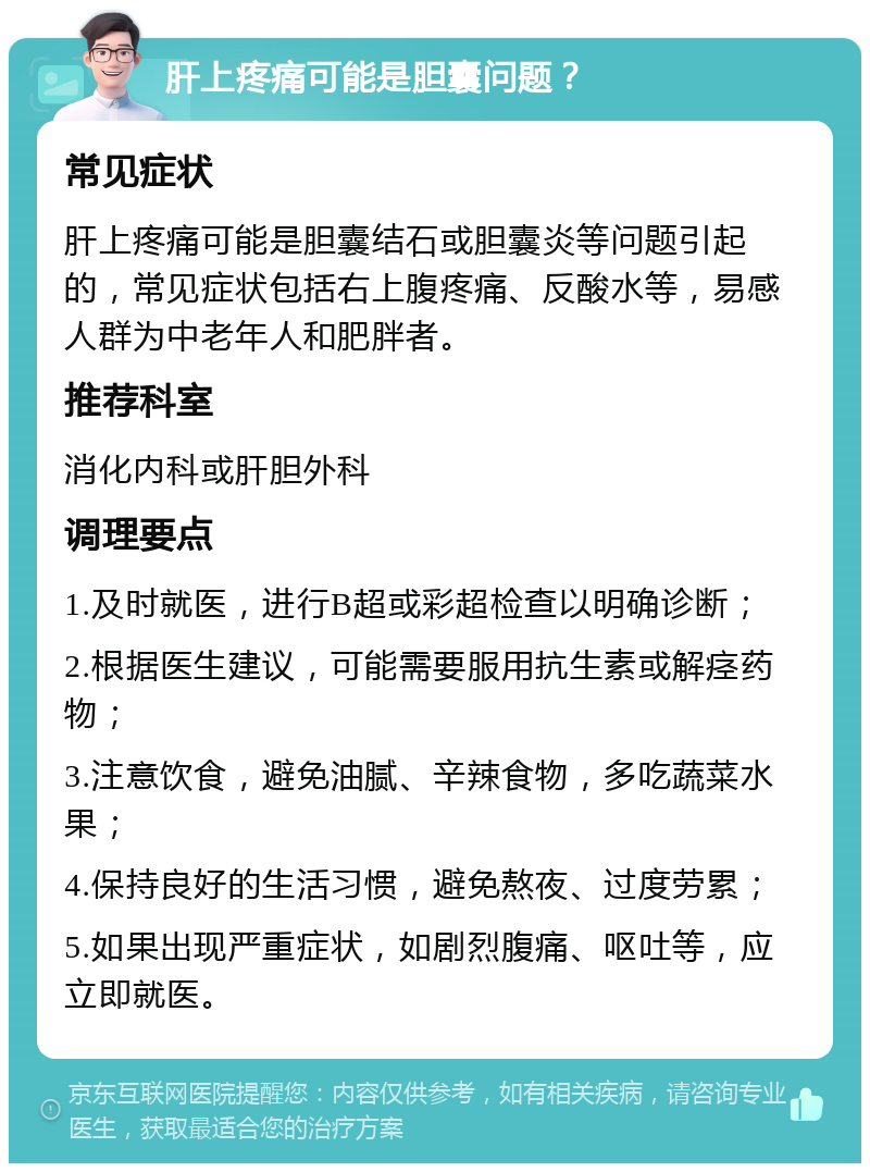 肝上疼痛可能是胆囊问题？ 常见症状 肝上疼痛可能是胆囊结石或胆囊炎等问题引起的，常见症状包括右上腹疼痛、反酸水等，易感人群为中老年人和肥胖者。 推荐科室 消化内科或肝胆外科 调理要点 1.及时就医，进行B超或彩超检查以明确诊断； 2.根据医生建议，可能需要服用抗生素或解痉药物； 3.注意饮食，避免油腻、辛辣食物，多吃蔬菜水果； 4.保持良好的生活习惯，避免熬夜、过度劳累； 5.如果出现严重症状，如剧烈腹痛、呕吐等，应立即就医。