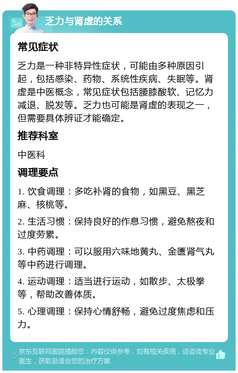 乏力与肾虚的关系 常见症状 乏力是一种非特异性症状，可能由多种原因引起，包括感染、药物、系统性疾病、失眠等。肾虚是中医概念，常见症状包括腰膝酸软、记忆力减退、脱发等。乏力也可能是肾虚的表现之一，但需要具体辨证才能确定。 推荐科室 中医科 调理要点 1. 饮食调理：多吃补肾的食物，如黑豆、黑芝麻、核桃等。 2. 生活习惯：保持良好的作息习惯，避免熬夜和过度劳累。 3. 中药调理：可以服用六味地黄丸、金匮肾气丸等中药进行调理。 4. 运动调理：适当进行运动，如散步、太极拳等，帮助改善体质。 5. 心理调理：保持心情舒畅，避免过度焦虑和压力。