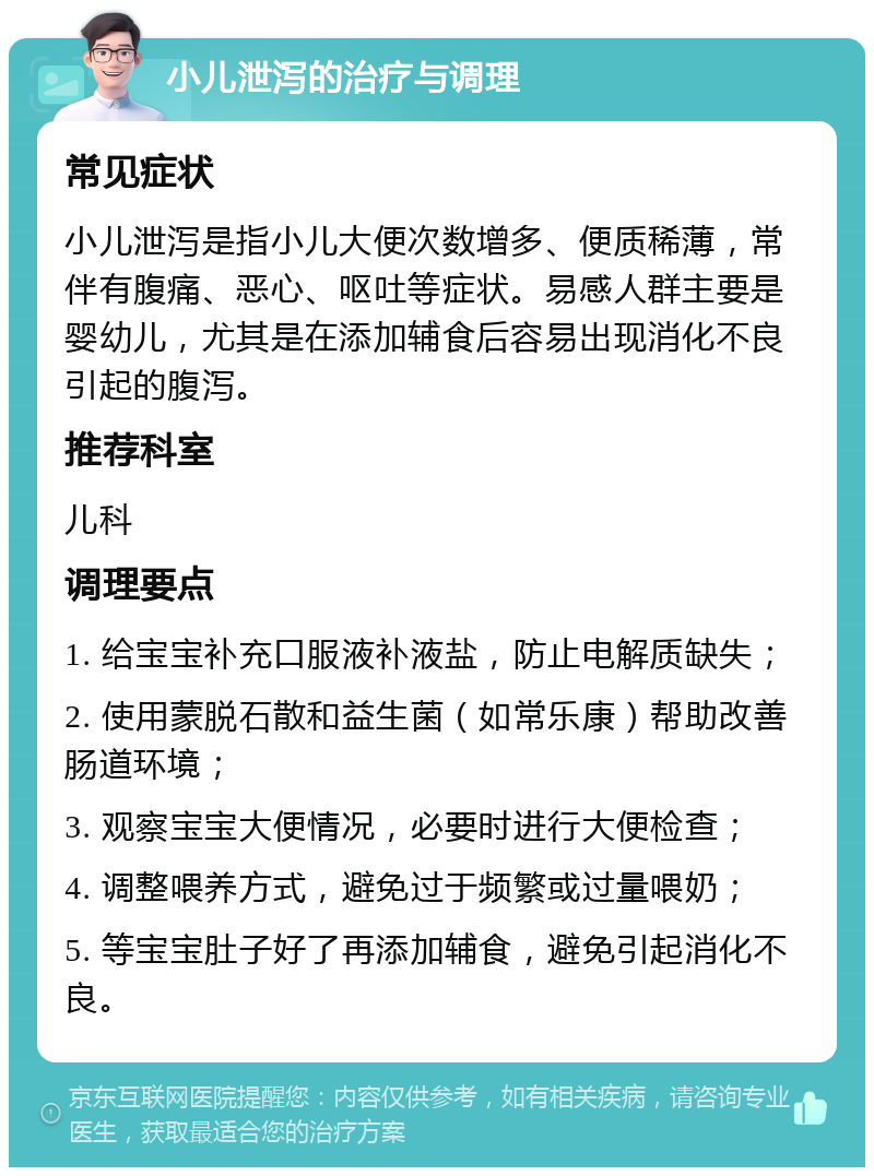 小儿泄泻的治疗与调理 常见症状 小儿泄泻是指小儿大便次数增多、便质稀薄，常伴有腹痛、恶心、呕吐等症状。易感人群主要是婴幼儿，尤其是在添加辅食后容易出现消化不良引起的腹泻。 推荐科室 儿科 调理要点 1. 给宝宝补充口服液补液盐，防止电解质缺失； 2. 使用蒙脱石散和益生菌（如常乐康）帮助改善肠道环境； 3. 观察宝宝大便情况，必要时进行大便检查； 4. 调整喂养方式，避免过于频繁或过量喂奶； 5. 等宝宝肚子好了再添加辅食，避免引起消化不良。