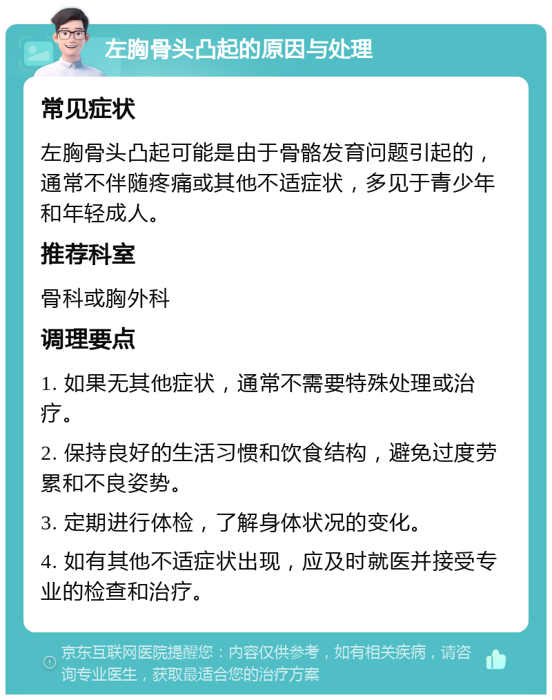 左胸骨头凸起的原因与处理 常见症状 左胸骨头凸起可能是由于骨骼发育问题引起的，通常不伴随疼痛或其他不适症状，多见于青少年和年轻成人。 推荐科室 骨科或胸外科 调理要点 1. 如果无其他症状，通常不需要特殊处理或治疗。 2. 保持良好的生活习惯和饮食结构，避免过度劳累和不良姿势。 3. 定期进行体检，了解身体状况的变化。 4. 如有其他不适症状出现，应及时就医并接受专业的检查和治疗。