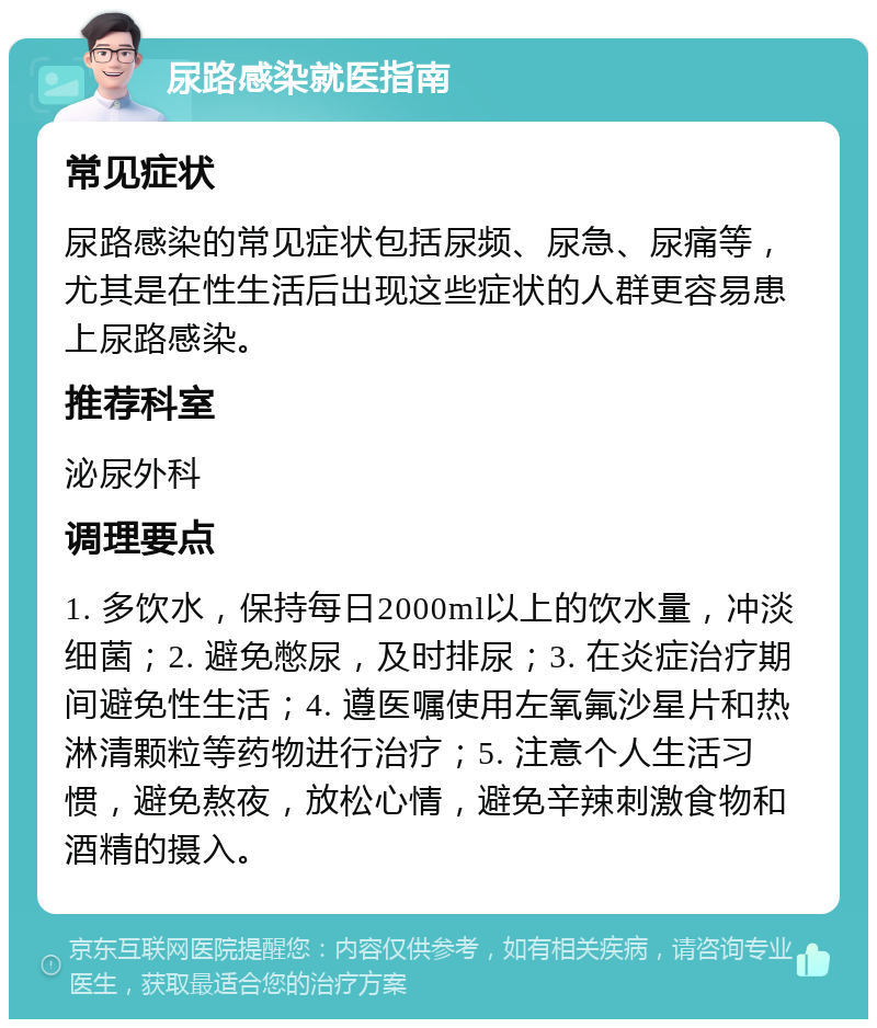 尿路感染就医指南 常见症状 尿路感染的常见症状包括尿频、尿急、尿痛等，尤其是在性生活后出现这些症状的人群更容易患上尿路感染。 推荐科室 泌尿外科 调理要点 1. 多饮水，保持每日2000ml以上的饮水量，冲淡细菌；2. 避免憋尿，及时排尿；3. 在炎症治疗期间避免性生活；4. 遵医嘱使用左氧氟沙星片和热淋清颗粒等药物进行治疗；5. 注意个人生活习惯，避免熬夜，放松心情，避免辛辣刺激食物和酒精的摄入。