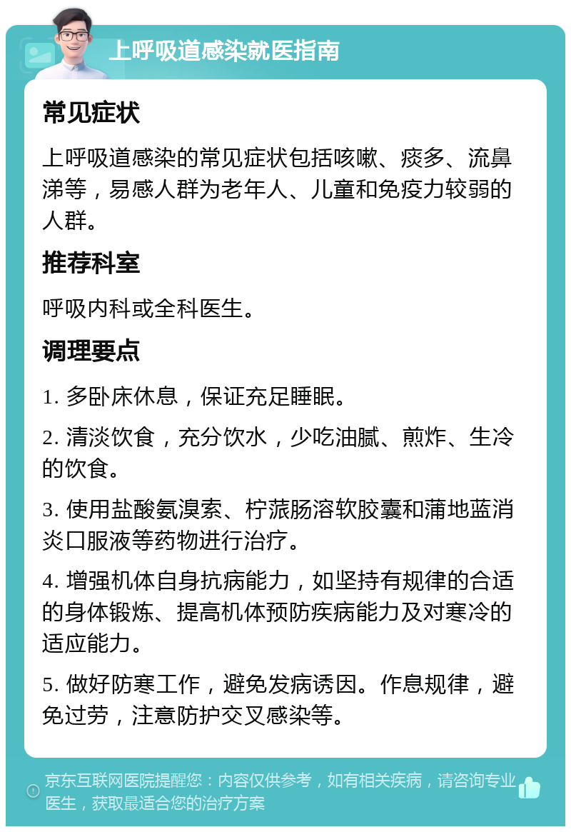 上呼吸道感染就医指南 常见症状 上呼吸道感染的常见症状包括咳嗽、痰多、流鼻涕等，易感人群为老年人、儿童和免疫力较弱的人群。 推荐科室 呼吸内科或全科医生。 调理要点 1. 多卧床休息，保证充足睡眠。 2. 清淡饮食，充分饮水，少吃油腻、煎炸、生冷的饮食。 3. 使用盐酸氨溴索、柠蒎肠溶软胶囊和蒲地蓝消炎口服液等药物进行治疗。 4. 增强机体自身抗病能力，如坚持有规律的合适的身体锻炼、提高机体预防疾病能力及对寒冷的适应能力。 5. 做好防寒工作，避免发病诱因。作息规律，避免过劳，注意防护交叉感染等。