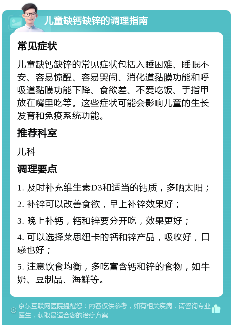 儿童缺钙缺锌的调理指南 常见症状 儿童缺钙缺锌的常见症状包括入睡困难、睡眠不安、容易惊醒、容易哭闹、消化道黏膜功能和呼吸道黏膜功能下降、食欲差、不爱吃饭、手指甲放在嘴里吃等。这些症状可能会影响儿童的生长发育和免疫系统功能。 推荐科室 儿科 调理要点 1. 及时补充维生素D3和适当的钙质，多晒太阳； 2. 补锌可以改善食欲，早上补锌效果好； 3. 晚上补钙，钙和锌要分开吃，效果更好； 4. 可以选择莱思纽卡的钙和锌产品，吸收好，口感也好； 5. 注意饮食均衡，多吃富含钙和锌的食物，如牛奶、豆制品、海鲜等。