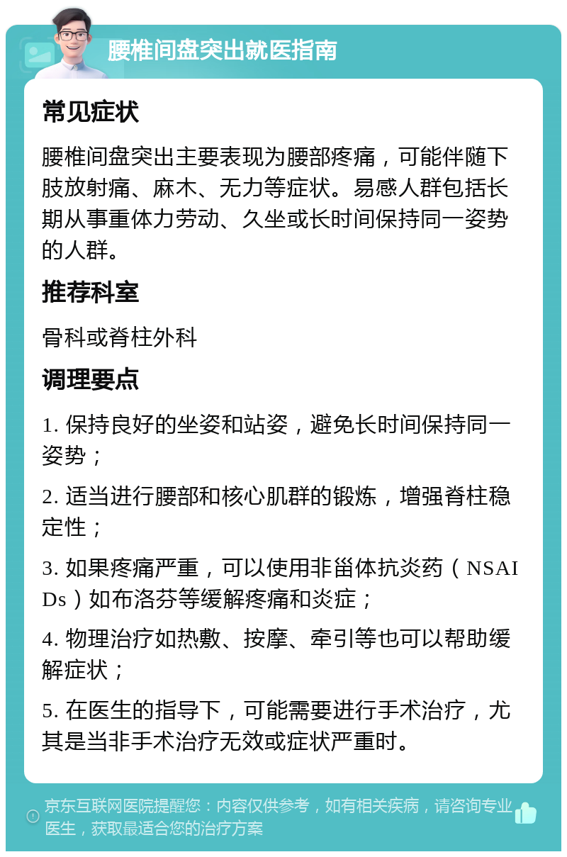 腰椎间盘突出就医指南 常见症状 腰椎间盘突出主要表现为腰部疼痛，可能伴随下肢放射痛、麻木、无力等症状。易感人群包括长期从事重体力劳动、久坐或长时间保持同一姿势的人群。 推荐科室 骨科或脊柱外科 调理要点 1. 保持良好的坐姿和站姿，避免长时间保持同一姿势； 2. 适当进行腰部和核心肌群的锻炼，增强脊柱稳定性； 3. 如果疼痛严重，可以使用非甾体抗炎药（NSAIDs）如布洛芬等缓解疼痛和炎症； 4. 物理治疗如热敷、按摩、牵引等也可以帮助缓解症状； 5. 在医生的指导下，可能需要进行手术治疗，尤其是当非手术治疗无效或症状严重时。