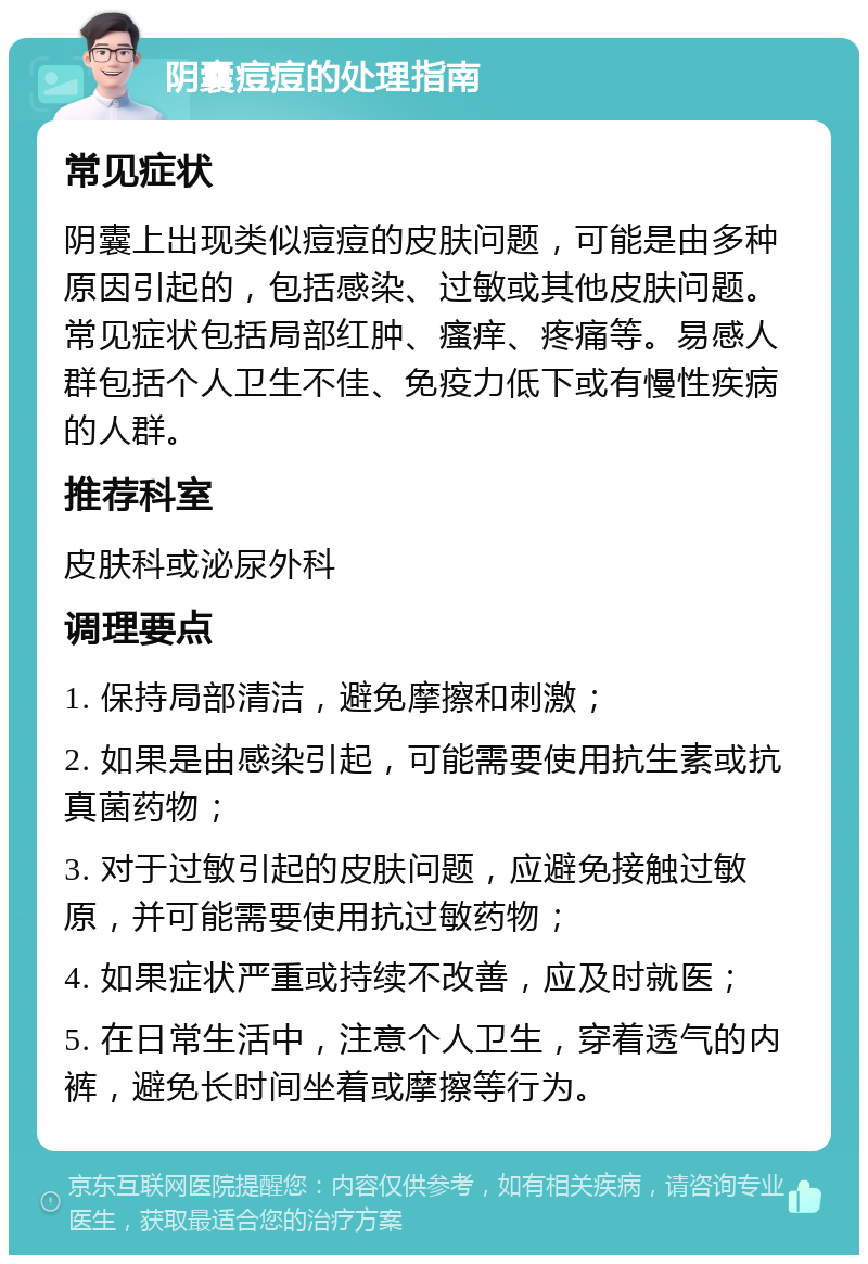 阴囊痘痘的处理指南 常见症状 阴囊上出现类似痘痘的皮肤问题，可能是由多种原因引起的，包括感染、过敏或其他皮肤问题。常见症状包括局部红肿、瘙痒、疼痛等。易感人群包括个人卫生不佳、免疫力低下或有慢性疾病的人群。 推荐科室 皮肤科或泌尿外科 调理要点 1. 保持局部清洁，避免摩擦和刺激； 2. 如果是由感染引起，可能需要使用抗生素或抗真菌药物； 3. 对于过敏引起的皮肤问题，应避免接触过敏原，并可能需要使用抗过敏药物； 4. 如果症状严重或持续不改善，应及时就医； 5. 在日常生活中，注意个人卫生，穿着透气的内裤，避免长时间坐着或摩擦等行为。