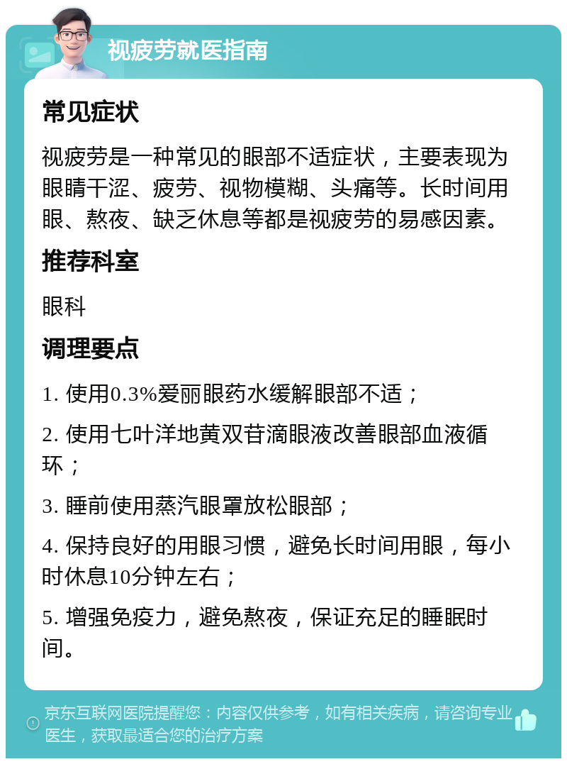 视疲劳就医指南 常见症状 视疲劳是一种常见的眼部不适症状，主要表现为眼睛干涩、疲劳、视物模糊、头痛等。长时间用眼、熬夜、缺乏休息等都是视疲劳的易感因素。 推荐科室 眼科 调理要点 1. 使用0.3%爱丽眼药水缓解眼部不适； 2. 使用七叶洋地黄双苷滴眼液改善眼部血液循环； 3. 睡前使用蒸汽眼罩放松眼部； 4. 保持良好的用眼习惯，避免长时间用眼，每小时休息10分钟左右； 5. 增强免疫力，避免熬夜，保证充足的睡眠时间。