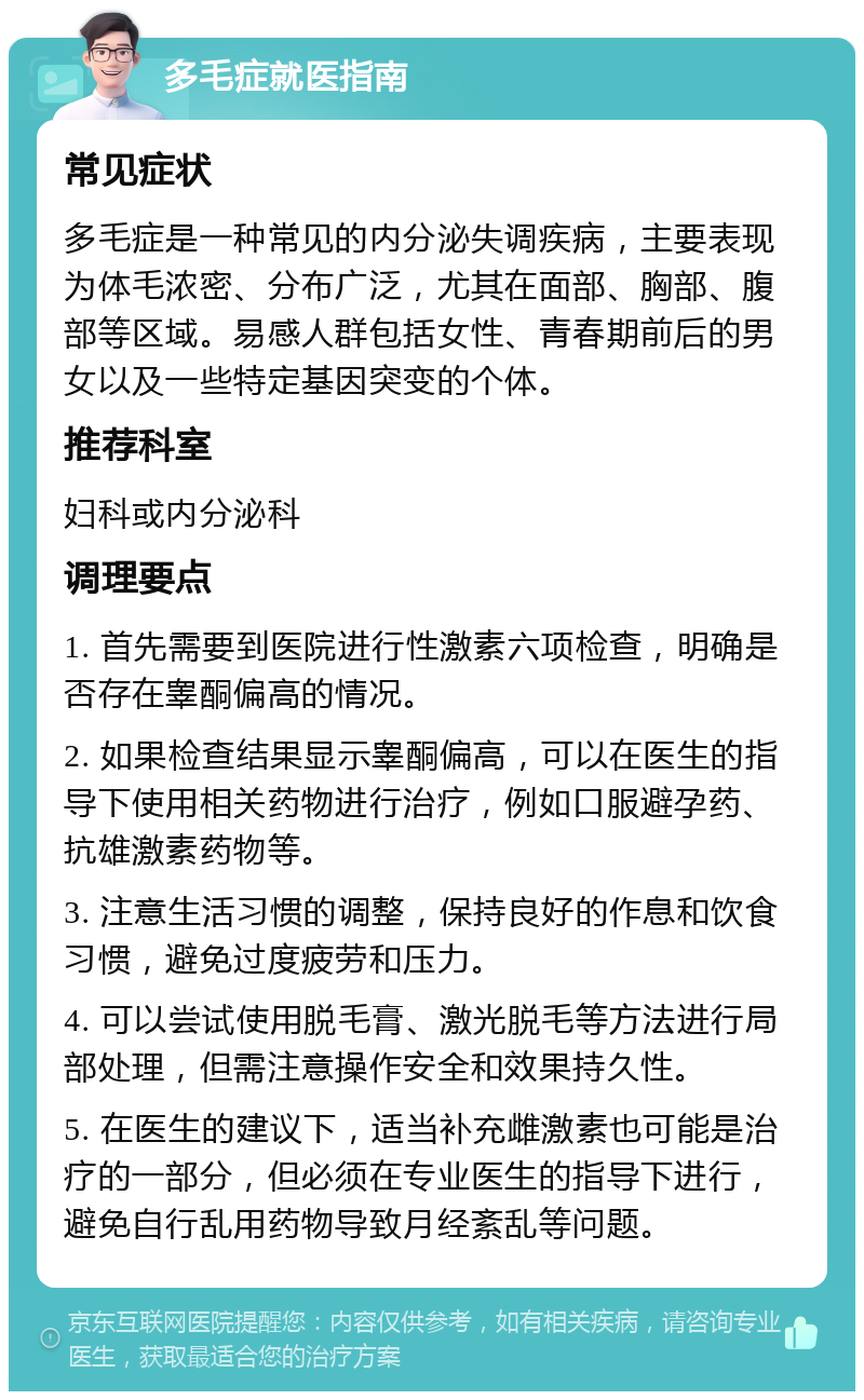 多毛症就医指南 常见症状 多毛症是一种常见的内分泌失调疾病，主要表现为体毛浓密、分布广泛，尤其在面部、胸部、腹部等区域。易感人群包括女性、青春期前后的男女以及一些特定基因突变的个体。 推荐科室 妇科或内分泌科 调理要点 1. 首先需要到医院进行性激素六项检查，明确是否存在睾酮偏高的情况。 2. 如果检查结果显示睾酮偏高，可以在医生的指导下使用相关药物进行治疗，例如口服避孕药、抗雄激素药物等。 3. 注意生活习惯的调整，保持良好的作息和饮食习惯，避免过度疲劳和压力。 4. 可以尝试使用脱毛膏、激光脱毛等方法进行局部处理，但需注意操作安全和效果持久性。 5. 在医生的建议下，适当补充雌激素也可能是治疗的一部分，但必须在专业医生的指导下进行，避免自行乱用药物导致月经紊乱等问题。