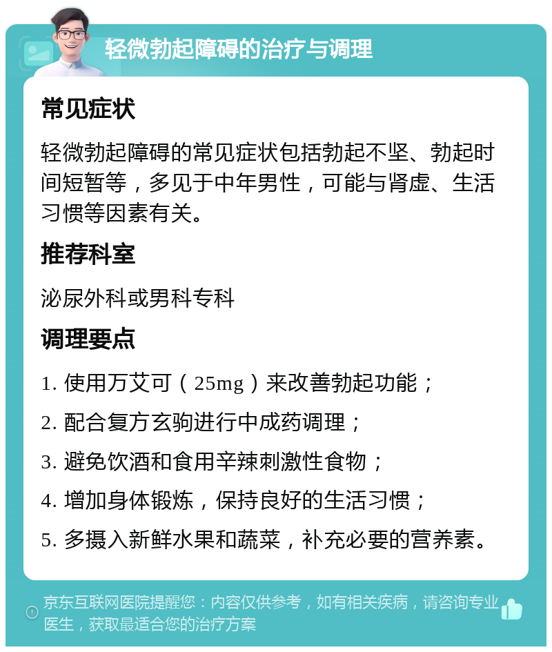 轻微勃起障碍的治疗与调理 常见症状 轻微勃起障碍的常见症状包括勃起不坚、勃起时间短暂等，多见于中年男性，可能与肾虚、生活习惯等因素有关。 推荐科室 泌尿外科或男科专科 调理要点 1. 使用万艾可（25mg）来改善勃起功能； 2. 配合复方玄驹进行中成药调理； 3. 避免饮酒和食用辛辣刺激性食物； 4. 增加身体锻炼，保持良好的生活习惯； 5. 多摄入新鲜水果和蔬菜，补充必要的营养素。