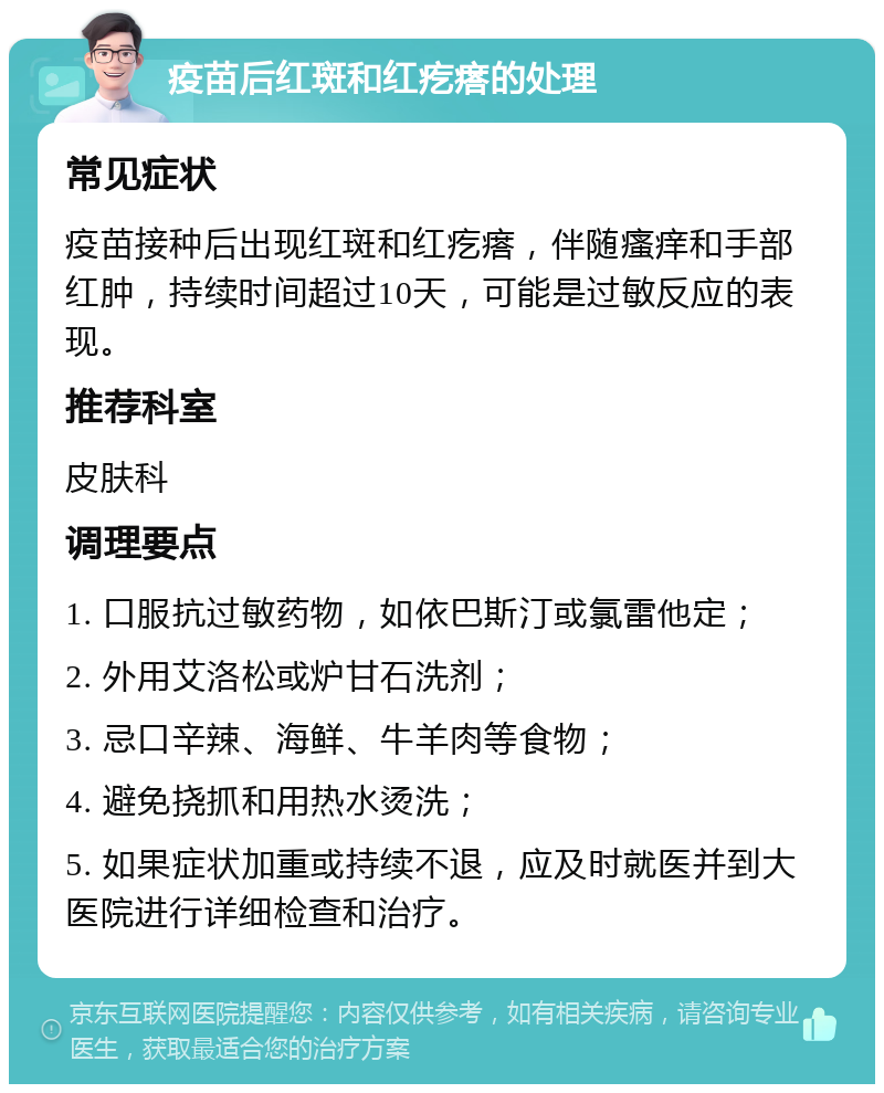 疫苗后红斑和红疙瘩的处理 常见症状 疫苗接种后出现红斑和红疙瘩，伴随瘙痒和手部红肿，持续时间超过10天，可能是过敏反应的表现。 推荐科室 皮肤科 调理要点 1. 口服抗过敏药物，如依巴斯汀或氯雷他定； 2. 外用艾洛松或炉甘石洗剂； 3. 忌口辛辣、海鲜、牛羊肉等食物； 4. 避免挠抓和用热水烫洗； 5. 如果症状加重或持续不退，应及时就医并到大医院进行详细检查和治疗。