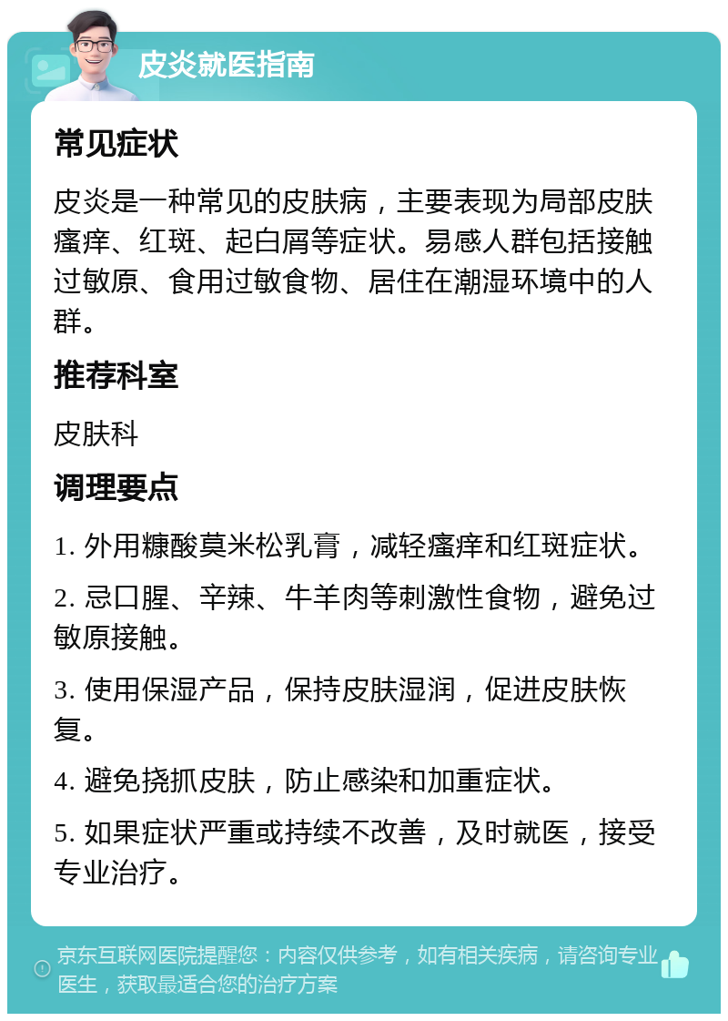 皮炎就医指南 常见症状 皮炎是一种常见的皮肤病，主要表现为局部皮肤瘙痒、红斑、起白屑等症状。易感人群包括接触过敏原、食用过敏食物、居住在潮湿环境中的人群。 推荐科室 皮肤科 调理要点 1. 外用糠酸莫米松乳膏，减轻瘙痒和红斑症状。 2. 忌口腥、辛辣、牛羊肉等刺激性食物，避免过敏原接触。 3. 使用保湿产品，保持皮肤湿润，促进皮肤恢复。 4. 避免挠抓皮肤，防止感染和加重症状。 5. 如果症状严重或持续不改善，及时就医，接受专业治疗。