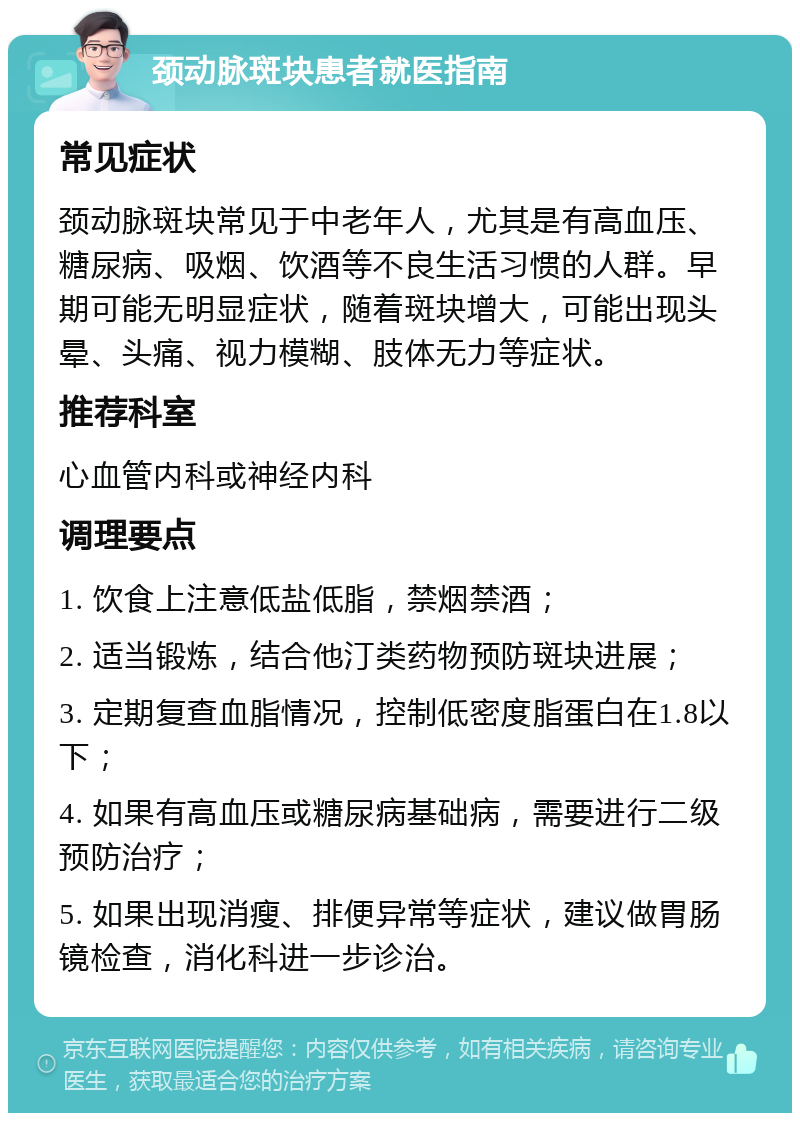 颈动脉斑块患者就医指南 常见症状 颈动脉斑块常见于中老年人，尤其是有高血压、糖尿病、吸烟、饮酒等不良生活习惯的人群。早期可能无明显症状，随着斑块增大，可能出现头晕、头痛、视力模糊、肢体无力等症状。 推荐科室 心血管内科或神经内科 调理要点 1. 饮食上注意低盐低脂，禁烟禁酒； 2. 适当锻炼，结合他汀类药物预防斑块进展； 3. 定期复查血脂情况，控制低密度脂蛋白在1.8以下； 4. 如果有高血压或糖尿病基础病，需要进行二级预防治疗； 5. 如果出现消瘦、排便异常等症状，建议做胃肠镜检查，消化科进一步诊治。