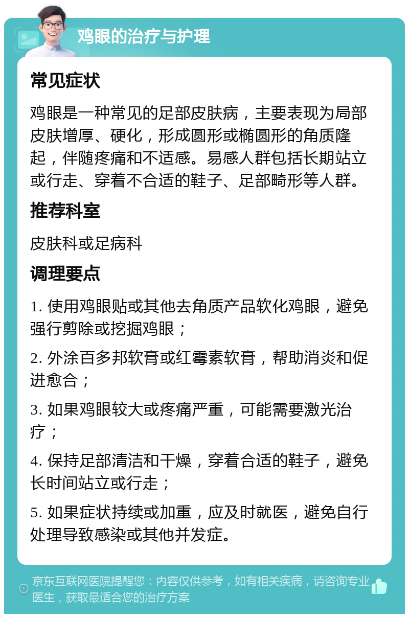 鸡眼的治疗与护理 常见症状 鸡眼是一种常见的足部皮肤病，主要表现为局部皮肤增厚、硬化，形成圆形或椭圆形的角质隆起，伴随疼痛和不适感。易感人群包括长期站立或行走、穿着不合适的鞋子、足部畸形等人群。 推荐科室 皮肤科或足病科 调理要点 1. 使用鸡眼贴或其他去角质产品软化鸡眼，避免强行剪除或挖掘鸡眼； 2. 外涂百多邦软膏或红霉素软膏，帮助消炎和促进愈合； 3. 如果鸡眼较大或疼痛严重，可能需要激光治疗； 4. 保持足部清洁和干燥，穿着合适的鞋子，避免长时间站立或行走； 5. 如果症状持续或加重，应及时就医，避免自行处理导致感染或其他并发症。