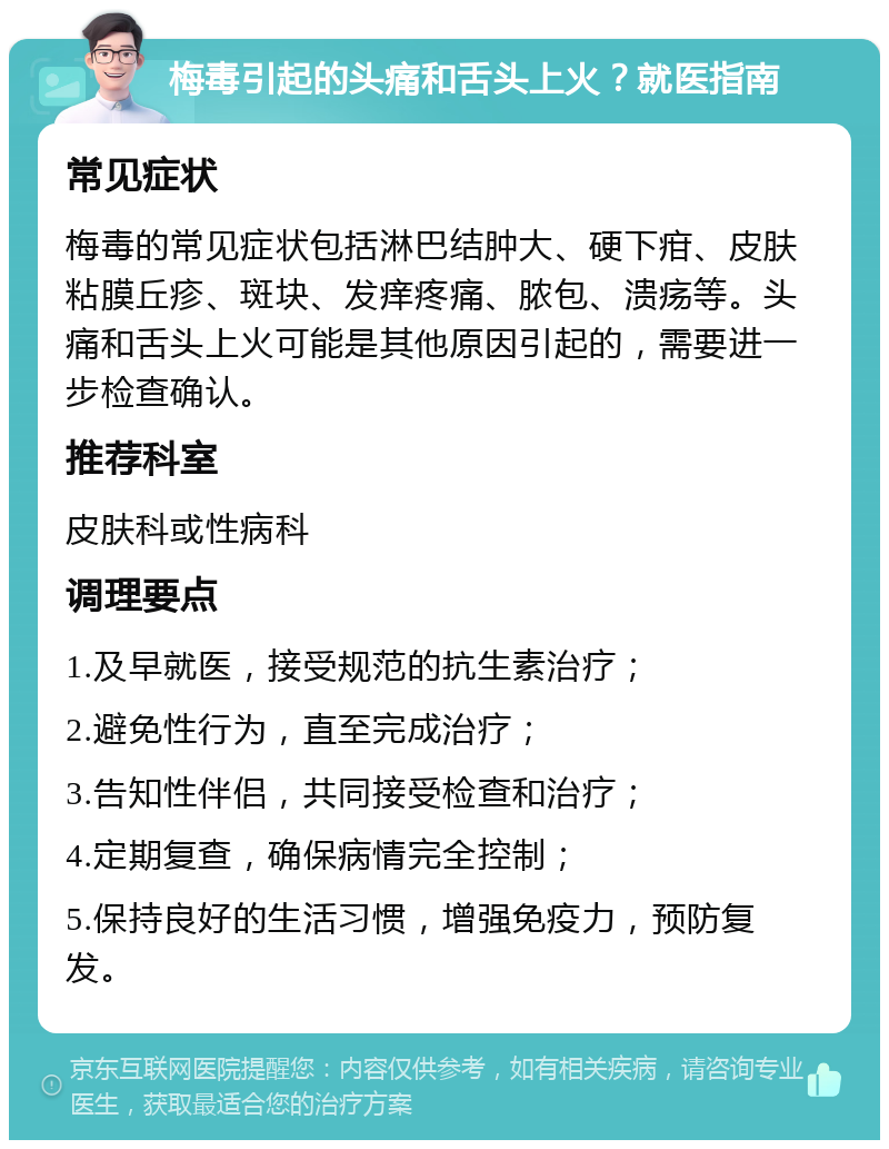 梅毒引起的头痛和舌头上火？就医指南 常见症状 梅毒的常见症状包括淋巴结肿大、硬下疳、皮肤粘膜丘疹、斑块、发痒疼痛、脓包、溃疡等。头痛和舌头上火可能是其他原因引起的，需要进一步检查确认。 推荐科室 皮肤科或性病科 调理要点 1.及早就医，接受规范的抗生素治疗； 2.避免性行为，直至完成治疗； 3.告知性伴侣，共同接受检查和治疗； 4.定期复查，确保病情完全控制； 5.保持良好的生活习惯，增强免疫力，预防复发。