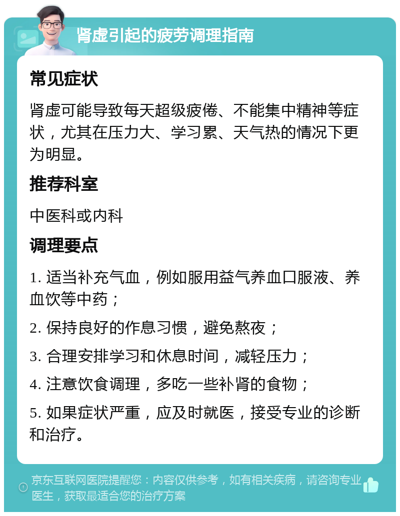 肾虚引起的疲劳调理指南 常见症状 肾虚可能导致每天超级疲倦、不能集中精神等症状，尤其在压力大、学习累、天气热的情况下更为明显。 推荐科室 中医科或内科 调理要点 1. 适当补充气血，例如服用益气养血口服液、养血饮等中药； 2. 保持良好的作息习惯，避免熬夜； 3. 合理安排学习和休息时间，减轻压力； 4. 注意饮食调理，多吃一些补肾的食物； 5. 如果症状严重，应及时就医，接受专业的诊断和治疗。