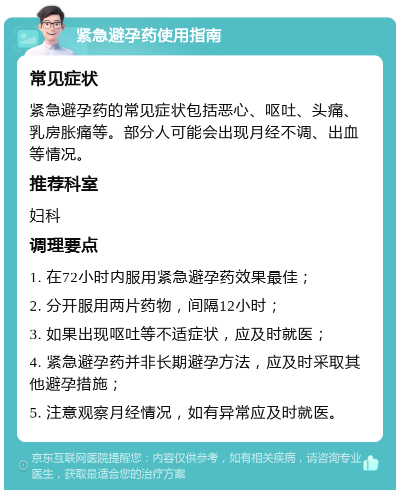 紧急避孕药使用指南 常见症状 紧急避孕药的常见症状包括恶心、呕吐、头痛、乳房胀痛等。部分人可能会出现月经不调、出血等情况。 推荐科室 妇科 调理要点 1. 在72小时内服用紧急避孕药效果最佳； 2. 分开服用两片药物，间隔12小时； 3. 如果出现呕吐等不适症状，应及时就医； 4. 紧急避孕药并非长期避孕方法，应及时采取其他避孕措施； 5. 注意观察月经情况，如有异常应及时就医。