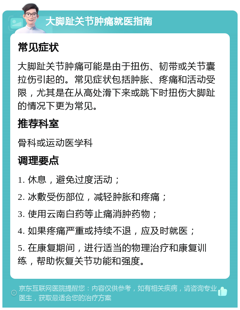 大脚趾关节肿痛就医指南 常见症状 大脚趾关节肿痛可能是由于扭伤、韧带或关节囊拉伤引起的。常见症状包括肿胀、疼痛和活动受限，尤其是在从高处滑下来或跳下时扭伤大脚趾的情况下更为常见。 推荐科室 骨科或运动医学科 调理要点 1. 休息，避免过度活动； 2. 冰敷受伤部位，减轻肿胀和疼痛； 3. 使用云南白药等止痛消肿药物； 4. 如果疼痛严重或持续不退，应及时就医； 5. 在康复期间，进行适当的物理治疗和康复训练，帮助恢复关节功能和强度。