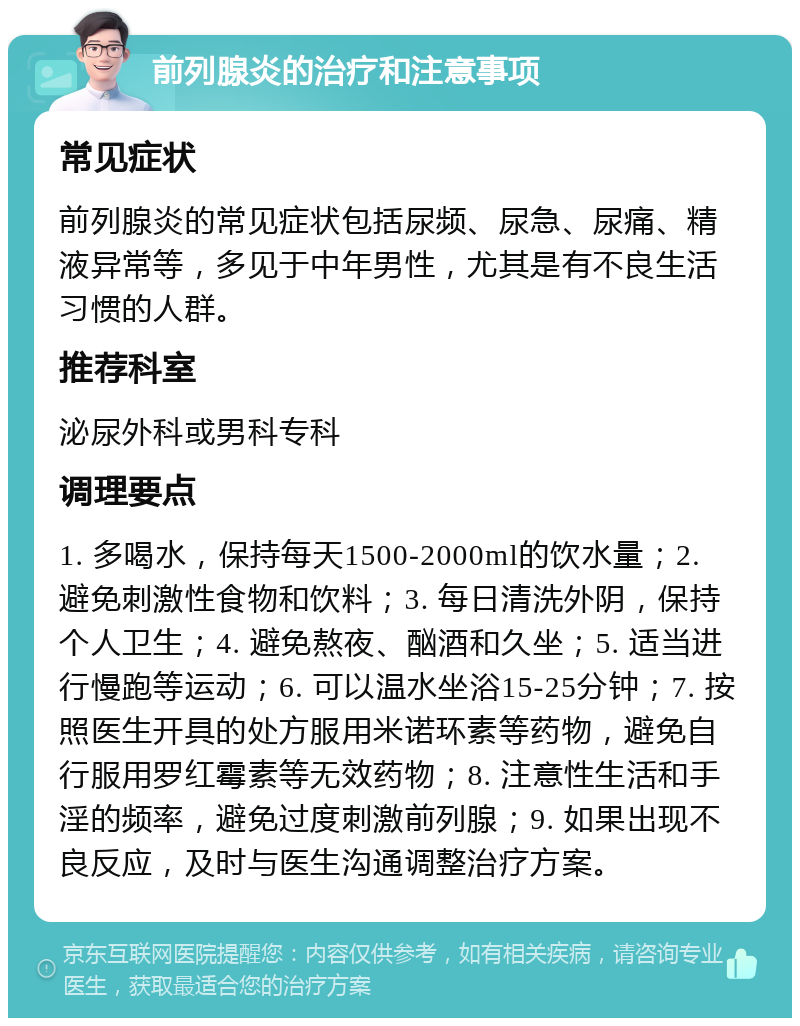 前列腺炎的治疗和注意事项 常见症状 前列腺炎的常见症状包括尿频、尿急、尿痛、精液异常等，多见于中年男性，尤其是有不良生活习惯的人群。 推荐科室 泌尿外科或男科专科 调理要点 1. 多喝水，保持每天1500-2000ml的饮水量；2. 避免刺激性食物和饮料；3. 每日清洗外阴，保持个人卫生；4. 避免熬夜、酗酒和久坐；5. 适当进行慢跑等运动；6. 可以温水坐浴15-25分钟；7. 按照医生开具的处方服用米诺环素等药物，避免自行服用罗红霉素等无效药物；8. 注意性生活和手淫的频率，避免过度刺激前列腺；9. 如果出现不良反应，及时与医生沟通调整治疗方案。