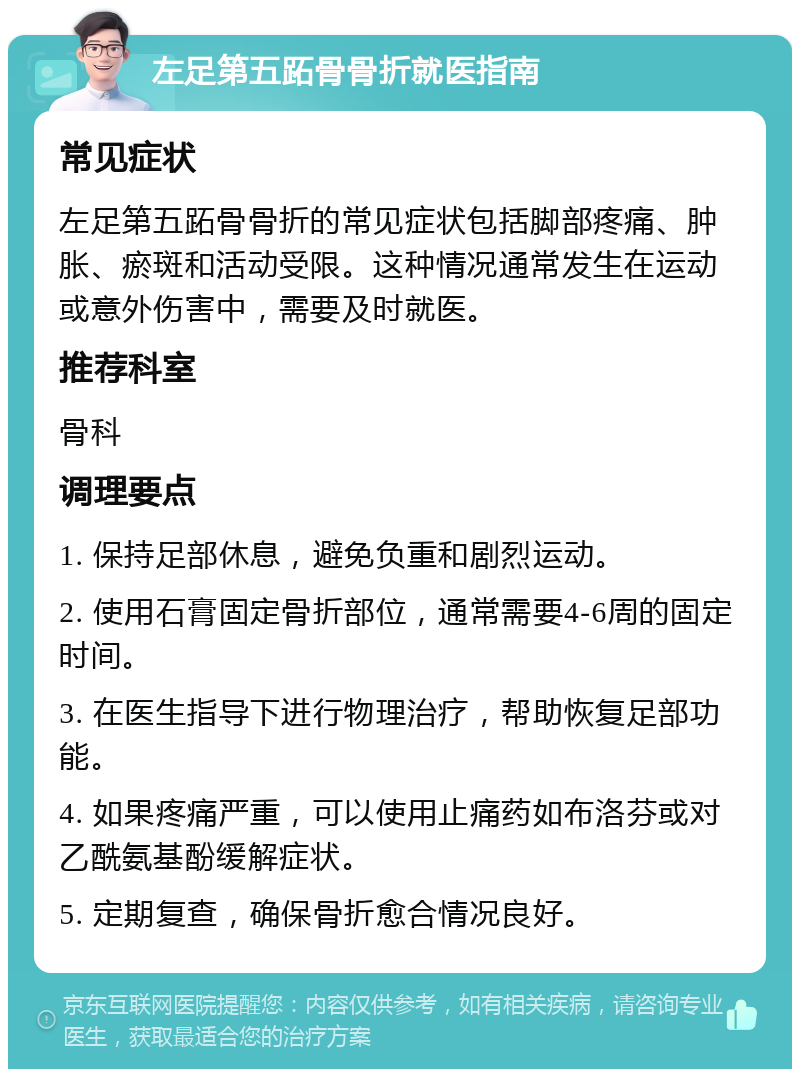 左足第五跖骨骨折就医指南 常见症状 左足第五跖骨骨折的常见症状包括脚部疼痛、肿胀、瘀斑和活动受限。这种情况通常发生在运动或意外伤害中，需要及时就医。 推荐科室 骨科 调理要点 1. 保持足部休息，避免负重和剧烈运动。 2. 使用石膏固定骨折部位，通常需要4-6周的固定时间。 3. 在医生指导下进行物理治疗，帮助恢复足部功能。 4. 如果疼痛严重，可以使用止痛药如布洛芬或对乙酰氨基酚缓解症状。 5. 定期复查，确保骨折愈合情况良好。