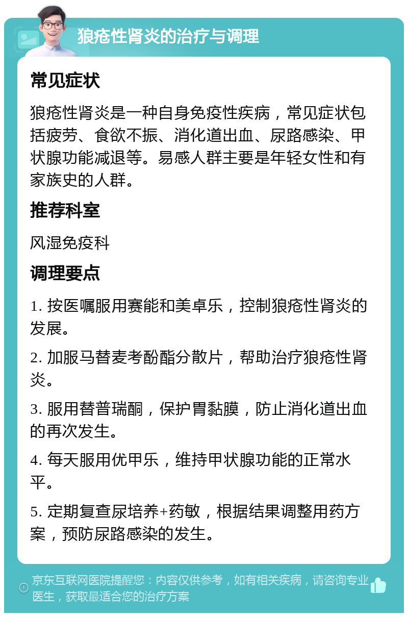 狼疮性肾炎的治疗与调理 常见症状 狼疮性肾炎是一种自身免疫性疾病，常见症状包括疲劳、食欲不振、消化道出血、尿路感染、甲状腺功能减退等。易感人群主要是年轻女性和有家族史的人群。 推荐科室 风湿免疫科 调理要点 1. 按医嘱服用赛能和美卓乐，控制狼疮性肾炎的发展。 2. 加服马替麦考酚酯分散片，帮助治疗狼疮性肾炎。 3. 服用替普瑞酮，保护胃黏膜，防止消化道出血的再次发生。 4. 每天服用优甲乐，维持甲状腺功能的正常水平。 5. 定期复查尿培养+药敏，根据结果调整用药方案，预防尿路感染的发生。