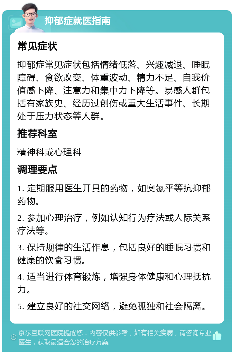 抑郁症就医指南 常见症状 抑郁症常见症状包括情绪低落、兴趣减退、睡眠障碍、食欲改变、体重波动、精力不足、自我价值感下降、注意力和集中力下降等。易感人群包括有家族史、经历过创伤或重大生活事件、长期处于压力状态等人群。 推荐科室 精神科或心理科 调理要点 1. 定期服用医生开具的药物，如奥氮平等抗抑郁药物。 2. 参加心理治疗，例如认知行为疗法或人际关系疗法等。 3. 保持规律的生活作息，包括良好的睡眠习惯和健康的饮食习惯。 4. 适当进行体育锻炼，增强身体健康和心理抵抗力。 5. 建立良好的社交网络，避免孤独和社会隔离。