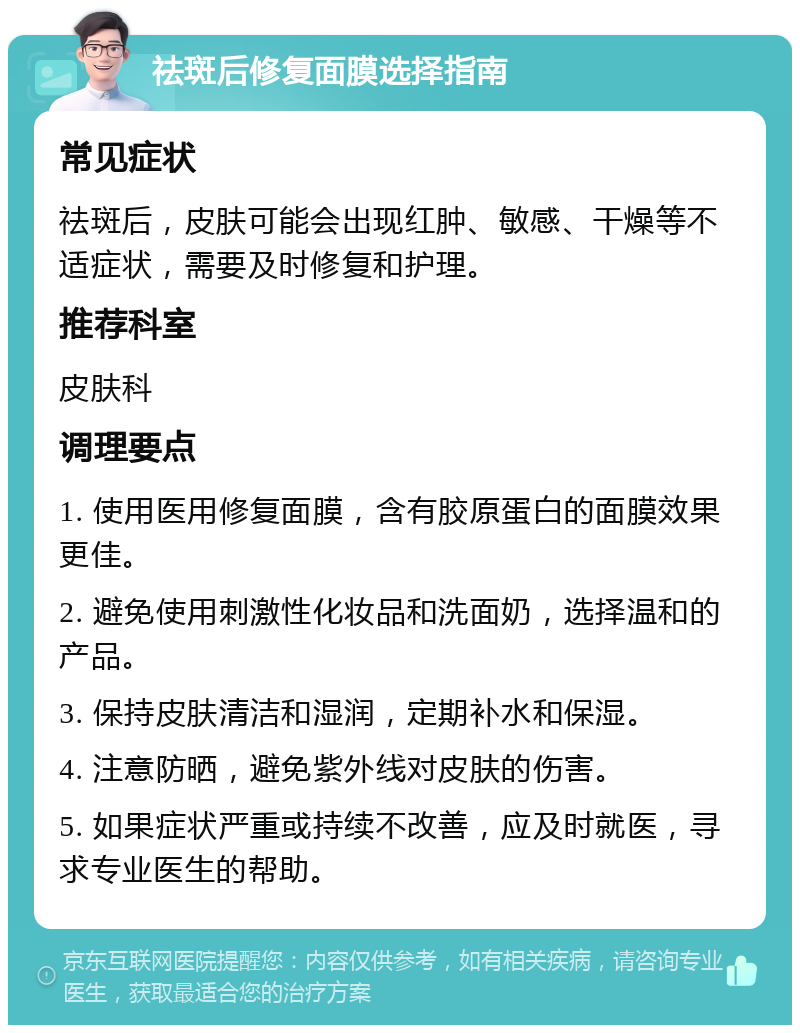 祛斑后修复面膜选择指南 常见症状 祛斑后，皮肤可能会出现红肿、敏感、干燥等不适症状，需要及时修复和护理。 推荐科室 皮肤科 调理要点 1. 使用医用修复面膜，含有胶原蛋白的面膜效果更佳。 2. 避免使用刺激性化妆品和洗面奶，选择温和的产品。 3. 保持皮肤清洁和湿润，定期补水和保湿。 4. 注意防晒，避免紫外线对皮肤的伤害。 5. 如果症状严重或持续不改善，应及时就医，寻求专业医生的帮助。