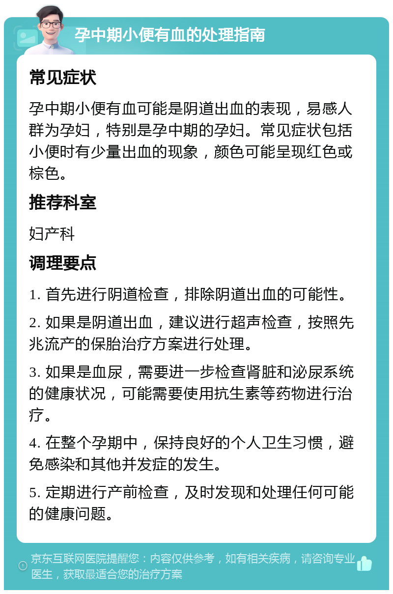 孕中期小便有血的处理指南 常见症状 孕中期小便有血可能是阴道出血的表现，易感人群为孕妇，特别是孕中期的孕妇。常见症状包括小便时有少量出血的现象，颜色可能呈现红色或棕色。 推荐科室 妇产科 调理要点 1. 首先进行阴道检查，排除阴道出血的可能性。 2. 如果是阴道出血，建议进行超声检查，按照先兆流产的保胎治疗方案进行处理。 3. 如果是血尿，需要进一步检查肾脏和泌尿系统的健康状况，可能需要使用抗生素等药物进行治疗。 4. 在整个孕期中，保持良好的个人卫生习惯，避免感染和其他并发症的发生。 5. 定期进行产前检查，及时发现和处理任何可能的健康问题。