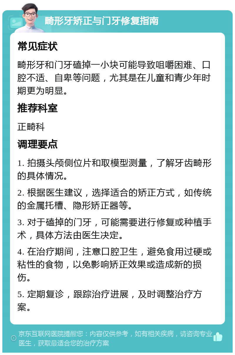 畸形牙矫正与门牙修复指南 常见症状 畸形牙和门牙磕掉一小块可能导致咀嚼困难、口腔不适、自卑等问题，尤其是在儿童和青少年时期更为明显。 推荐科室 正畸科 调理要点 1. 拍摄头颅侧位片和取模型测量，了解牙齿畸形的具体情况。 2. 根据医生建议，选择适合的矫正方式，如传统的金属托槽、隐形矫正器等。 3. 对于磕掉的门牙，可能需要进行修复或种植手术，具体方法由医生决定。 4. 在治疗期间，注意口腔卫生，避免食用过硬或粘性的食物，以免影响矫正效果或造成新的损伤。 5. 定期复诊，跟踪治疗进展，及时调整治疗方案。