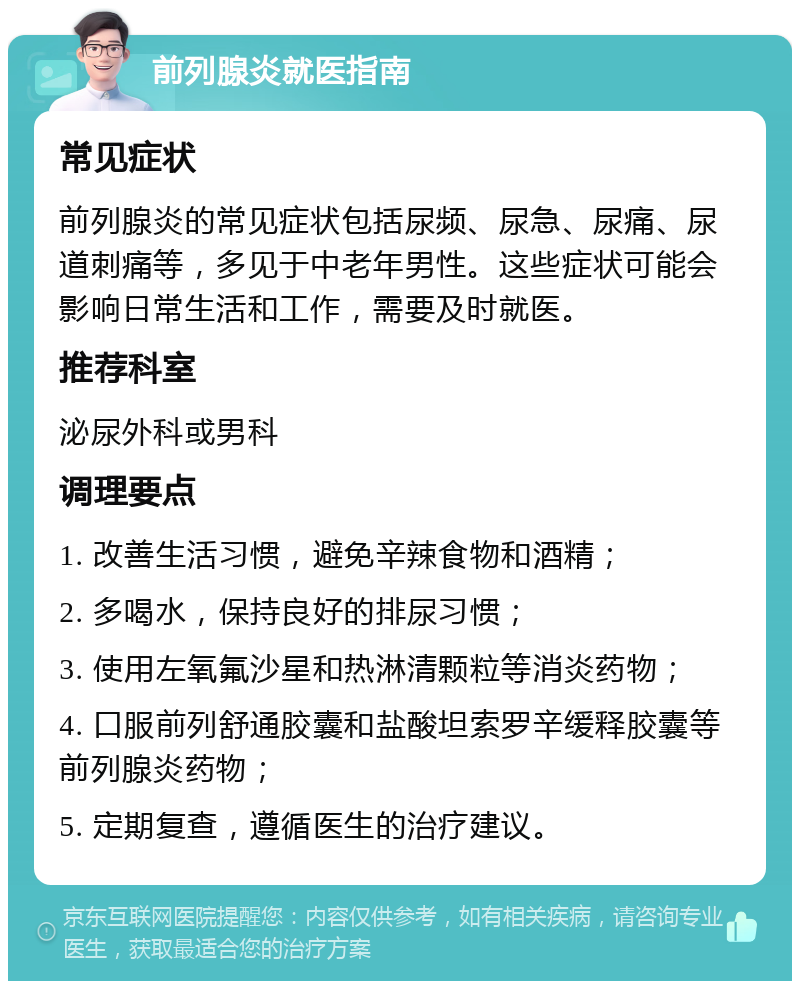 前列腺炎就医指南 常见症状 前列腺炎的常见症状包括尿频、尿急、尿痛、尿道刺痛等，多见于中老年男性。这些症状可能会影响日常生活和工作，需要及时就医。 推荐科室 泌尿外科或男科 调理要点 1. 改善生活习惯，避免辛辣食物和酒精； 2. 多喝水，保持良好的排尿习惯； 3. 使用左氧氟沙星和热淋清颗粒等消炎药物； 4. 口服前列舒通胶囊和盐酸坦索罗辛缓释胶囊等前列腺炎药物； 5. 定期复查，遵循医生的治疗建议。