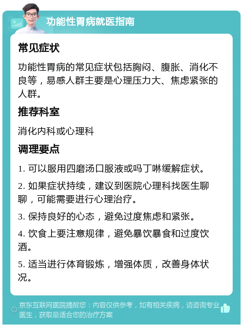 功能性胃病就医指南 常见症状 功能性胃病的常见症状包括胸闷、腹胀、消化不良等，易感人群主要是心理压力大、焦虑紧张的人群。 推荐科室 消化内科或心理科 调理要点 1. 可以服用四磨汤口服液或吗丁啉缓解症状。 2. 如果症状持续，建议到医院心理科找医生聊聊，可能需要进行心理治疗。 3. 保持良好的心态，避免过度焦虑和紧张。 4. 饮食上要注意规律，避免暴饮暴食和过度饮酒。 5. 适当进行体育锻炼，增强体质，改善身体状况。