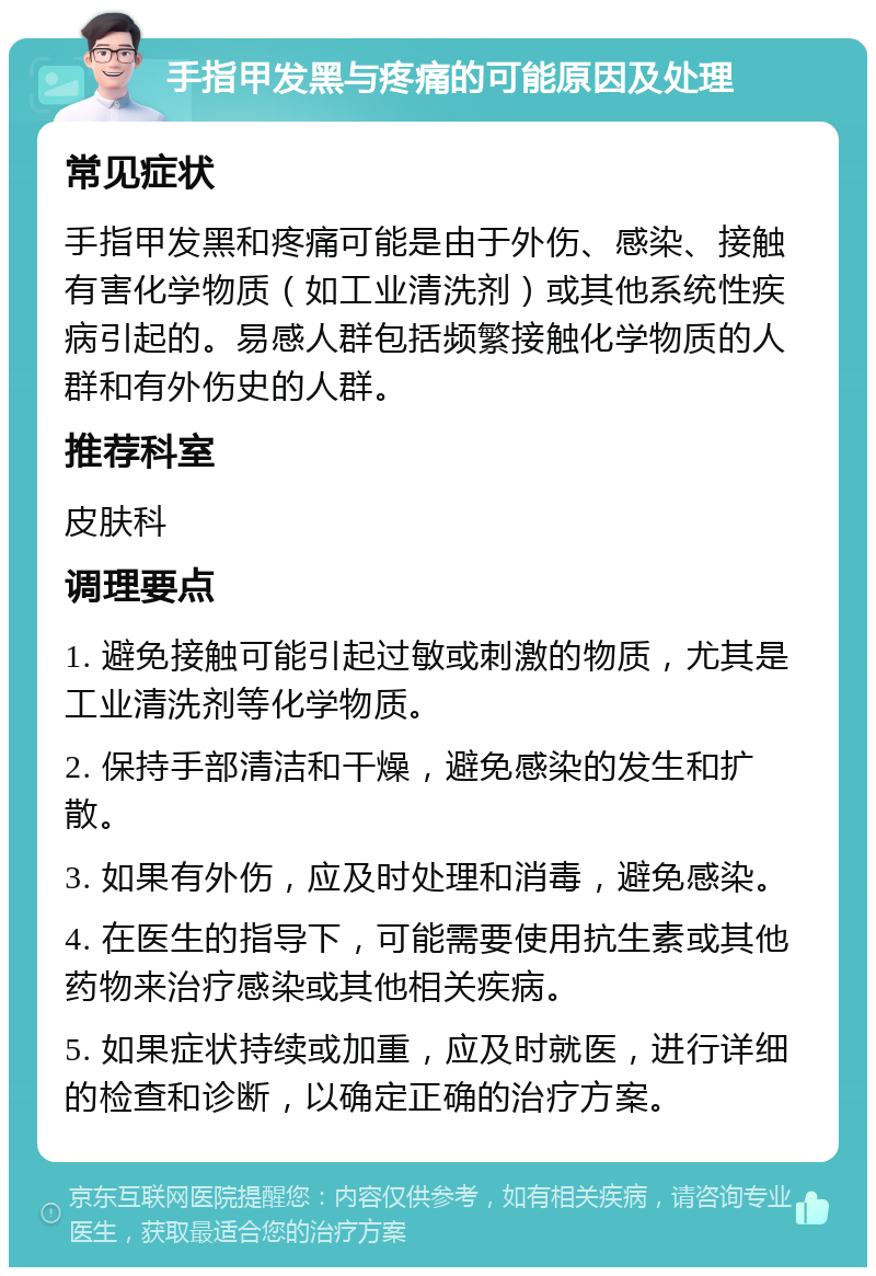 手指甲发黑与疼痛的可能原因及处理 常见症状 手指甲发黑和疼痛可能是由于外伤、感染、接触有害化学物质（如工业清洗剂）或其他系统性疾病引起的。易感人群包括频繁接触化学物质的人群和有外伤史的人群。 推荐科室 皮肤科 调理要点 1. 避免接触可能引起过敏或刺激的物质，尤其是工业清洗剂等化学物质。 2. 保持手部清洁和干燥，避免感染的发生和扩散。 3. 如果有外伤，应及时处理和消毒，避免感染。 4. 在医生的指导下，可能需要使用抗生素或其他药物来治疗感染或其他相关疾病。 5. 如果症状持续或加重，应及时就医，进行详细的检查和诊断，以确定正确的治疗方案。