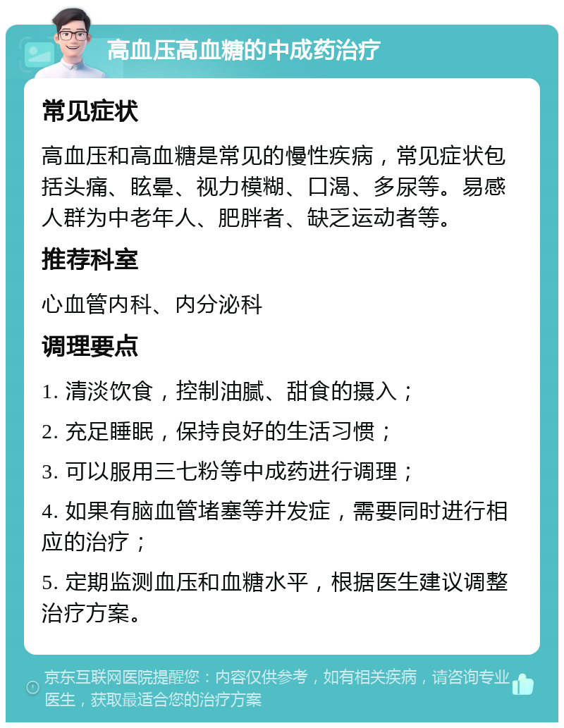 高血压高血糖的中成药治疗 常见症状 高血压和高血糖是常见的慢性疾病，常见症状包括头痛、眩晕、视力模糊、口渴、多尿等。易感人群为中老年人、肥胖者、缺乏运动者等。 推荐科室 心血管内科、内分泌科 调理要点 1. 清淡饮食，控制油腻、甜食的摄入； 2. 充足睡眠，保持良好的生活习惯； 3. 可以服用三七粉等中成药进行调理； 4. 如果有脑血管堵塞等并发症，需要同时进行相应的治疗； 5. 定期监测血压和血糖水平，根据医生建议调整治疗方案。