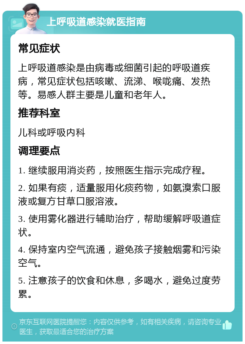 上呼吸道感染就医指南 常见症状 上呼吸道感染是由病毒或细菌引起的呼吸道疾病，常见症状包括咳嗽、流涕、喉咙痛、发热等。易感人群主要是儿童和老年人。 推荐科室 儿科或呼吸内科 调理要点 1. 继续服用消炎药，按照医生指示完成疗程。 2. 如果有痰，适量服用化痰药物，如氨溴索口服液或复方甘草口服溶液。 3. 使用雾化器进行辅助治疗，帮助缓解呼吸道症状。 4. 保持室内空气流通，避免孩子接触烟雾和污染空气。 5. 注意孩子的饮食和休息，多喝水，避免过度劳累。