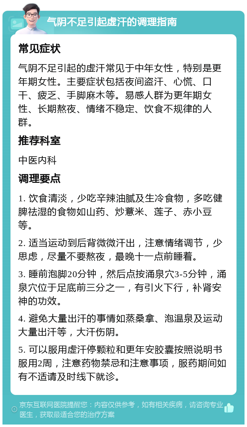 气阴不足引起虚汗的调理指南 常见症状 气阴不足引起的虚汗常见于中年女性，特别是更年期女性。主要症状包括夜间盗汗、心慌、口干、疲乏、手脚麻木等。易感人群为更年期女性、长期熬夜、情绪不稳定、饮食不规律的人群。 推荐科室 中医内科 调理要点 1. 饮食清淡，少吃辛辣油腻及生冷食物，多吃健脾祛湿的食物如山药、炒薏米、莲子、赤小豆等。 2. 适当运动到后背微微汗出，注意情绪调节，少思虑，尽量不要熬夜，最晚十一点前睡着。 3. 睡前泡脚20分钟，然后点按涌泉穴3-5分钟，涌泉穴位于足底前三分之一，有引火下行，补肾安神的功效。 4. 避免大量出汗的事情如蒸桑拿、泡温泉及运动大量出汗等，大汗伤阴。 5. 可以服用虚汗停颗粒和更年安胶囊按照说明书服用2周，注意药物禁忌和注意事项，服药期间如有不适请及时线下就诊。