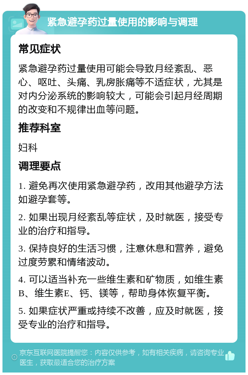 紧急避孕药过量使用的影响与调理 常见症状 紧急避孕药过量使用可能会导致月经紊乱、恶心、呕吐、头痛、乳房胀痛等不适症状，尤其是对内分泌系统的影响较大，可能会引起月经周期的改变和不规律出血等问题。 推荐科室 妇科 调理要点 1. 避免再次使用紧急避孕药，改用其他避孕方法如避孕套等。 2. 如果出现月经紊乱等症状，及时就医，接受专业的治疗和指导。 3. 保持良好的生活习惯，注意休息和营养，避免过度劳累和情绪波动。 4. 可以适当补充一些维生素和矿物质，如维生素B、维生素E、钙、镁等，帮助身体恢复平衡。 5. 如果症状严重或持续不改善，应及时就医，接受专业的治疗和指导。