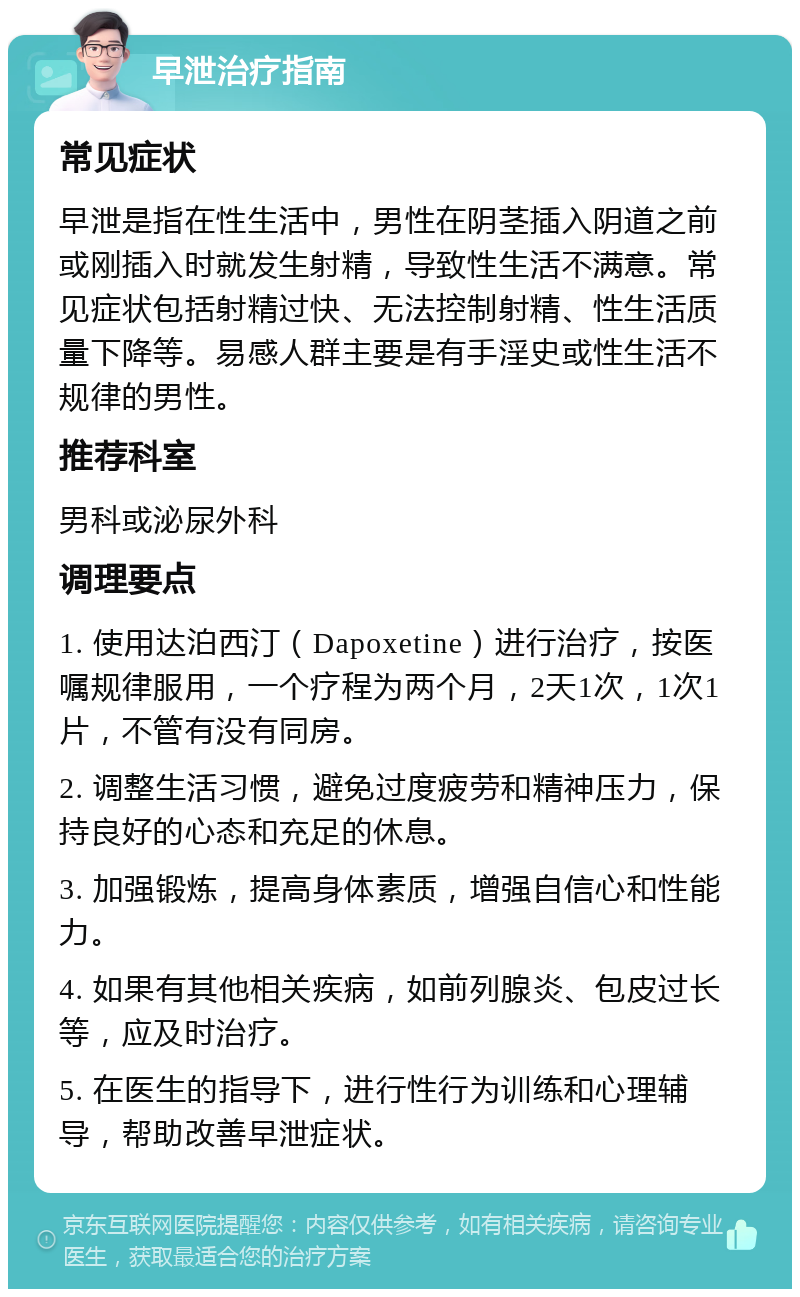 早泄治疗指南 常见症状 早泄是指在性生活中，男性在阴茎插入阴道之前或刚插入时就发生射精，导致性生活不满意。常见症状包括射精过快、无法控制射精、性生活质量下降等。易感人群主要是有手淫史或性生活不规律的男性。 推荐科室 男科或泌尿外科 调理要点 1. 使用达泊西汀（Dapoxetine）进行治疗，按医嘱规律服用，一个疗程为两个月，2天1次，1次1片，不管有没有同房。 2. 调整生活习惯，避免过度疲劳和精神压力，保持良好的心态和充足的休息。 3. 加强锻炼，提高身体素质，增强自信心和性能力。 4. 如果有其他相关疾病，如前列腺炎、包皮过长等，应及时治疗。 5. 在医生的指导下，进行性行为训练和心理辅导，帮助改善早泄症状。