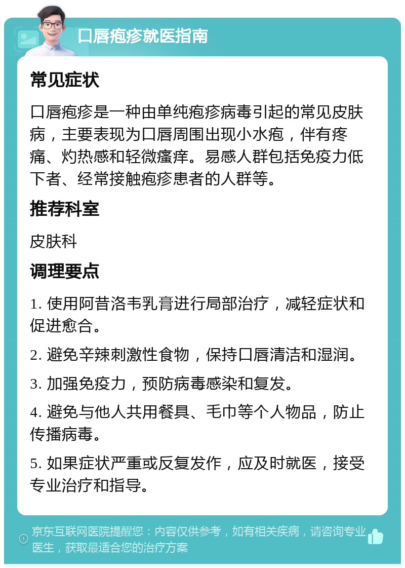 口唇疱疹就医指南 常见症状 口唇疱疹是一种由单纯疱疹病毒引起的常见皮肤病，主要表现为口唇周围出现小水疱，伴有疼痛、灼热感和轻微瘙痒。易感人群包括免疫力低下者、经常接触疱疹患者的人群等。 推荐科室 皮肤科 调理要点 1. 使用阿昔洛韦乳膏进行局部治疗，减轻症状和促进愈合。 2. 避免辛辣刺激性食物，保持口唇清洁和湿润。 3. 加强免疫力，预防病毒感染和复发。 4. 避免与他人共用餐具、毛巾等个人物品，防止传播病毒。 5. 如果症状严重或反复发作，应及时就医，接受专业治疗和指导。