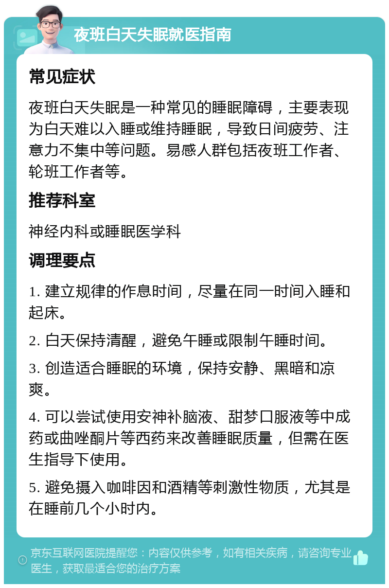 夜班白天失眠就医指南 常见症状 夜班白天失眠是一种常见的睡眠障碍，主要表现为白天难以入睡或维持睡眠，导致日间疲劳、注意力不集中等问题。易感人群包括夜班工作者、轮班工作者等。 推荐科室 神经内科或睡眠医学科 调理要点 1. 建立规律的作息时间，尽量在同一时间入睡和起床。 2. 白天保持清醒，避免午睡或限制午睡时间。 3. 创造适合睡眠的环境，保持安静、黑暗和凉爽。 4. 可以尝试使用安神补脑液、甜梦口服液等中成药或曲唑酮片等西药来改善睡眠质量，但需在医生指导下使用。 5. 避免摄入咖啡因和酒精等刺激性物质，尤其是在睡前几个小时内。