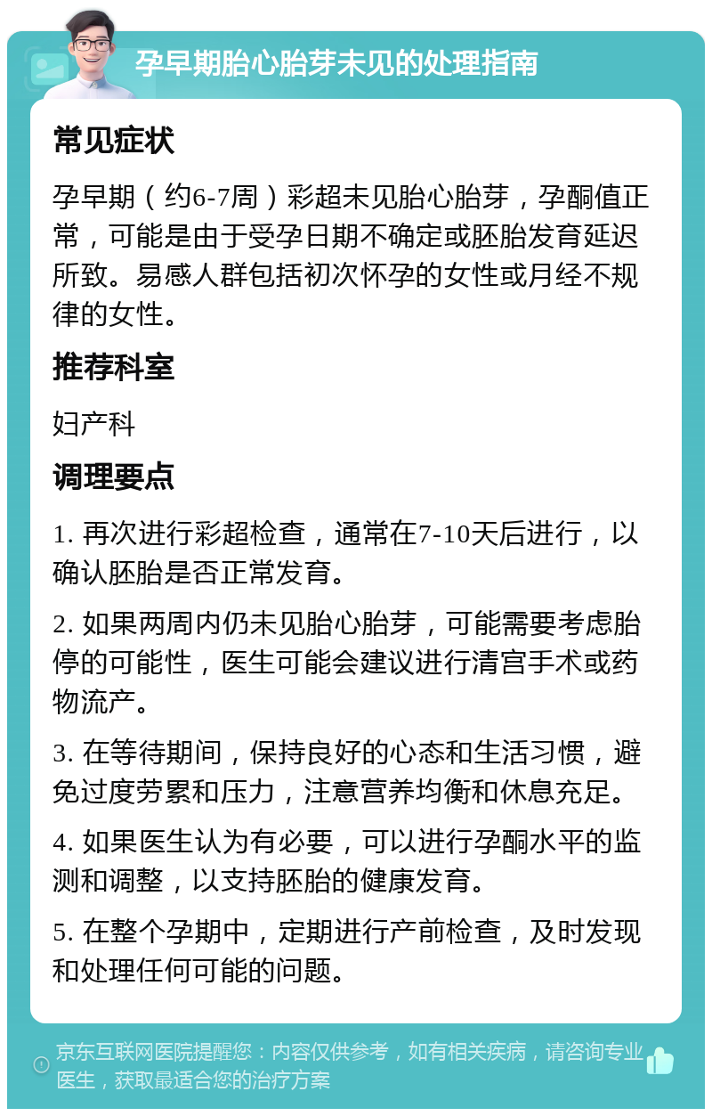 孕早期胎心胎芽未见的处理指南 常见症状 孕早期（约6-7周）彩超未见胎心胎芽，孕酮值正常，可能是由于受孕日期不确定或胚胎发育延迟所致。易感人群包括初次怀孕的女性或月经不规律的女性。 推荐科室 妇产科 调理要点 1. 再次进行彩超检查，通常在7-10天后进行，以确认胚胎是否正常发育。 2. 如果两周内仍未见胎心胎芽，可能需要考虑胎停的可能性，医生可能会建议进行清宫手术或药物流产。 3. 在等待期间，保持良好的心态和生活习惯，避免过度劳累和压力，注意营养均衡和休息充足。 4. 如果医生认为有必要，可以进行孕酮水平的监测和调整，以支持胚胎的健康发育。 5. 在整个孕期中，定期进行产前检查，及时发现和处理任何可能的问题。