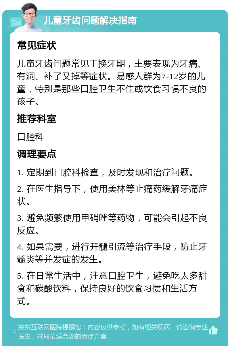 儿童牙齿问题解决指南 常见症状 儿童牙齿问题常见于换牙期，主要表现为牙痛、有洞、补了又掉等症状。易感人群为7-12岁的儿童，特别是那些口腔卫生不佳或饮食习惯不良的孩子。 推荐科室 口腔科 调理要点 1. 定期到口腔科检查，及时发现和治疗问题。 2. 在医生指导下，使用美林等止痛药缓解牙痛症状。 3. 避免频繁使用甲硝唑等药物，可能会引起不良反应。 4. 如果需要，进行开髓引流等治疗手段，防止牙髓炎等并发症的发生。 5. 在日常生活中，注意口腔卫生，避免吃太多甜食和碳酸饮料，保持良好的饮食习惯和生活方式。