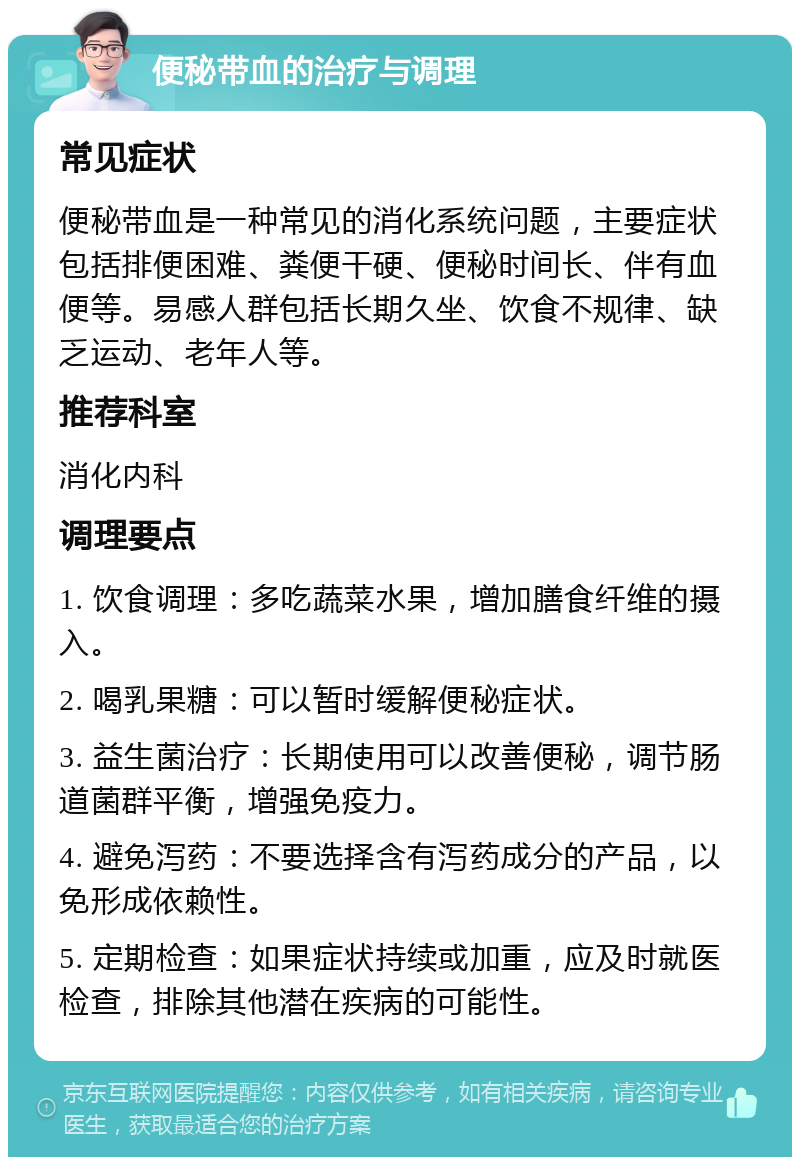 便秘带血的治疗与调理 常见症状 便秘带血是一种常见的消化系统问题，主要症状包括排便困难、粪便干硬、便秘时间长、伴有血便等。易感人群包括长期久坐、饮食不规律、缺乏运动、老年人等。 推荐科室 消化内科 调理要点 1. 饮食调理：多吃蔬菜水果，增加膳食纤维的摄入。 2. 喝乳果糖：可以暂时缓解便秘症状。 3. 益生菌治疗：长期使用可以改善便秘，调节肠道菌群平衡，增强免疫力。 4. 避免泻药：不要选择含有泻药成分的产品，以免形成依赖性。 5. 定期检查：如果症状持续或加重，应及时就医检查，排除其他潜在疾病的可能性。