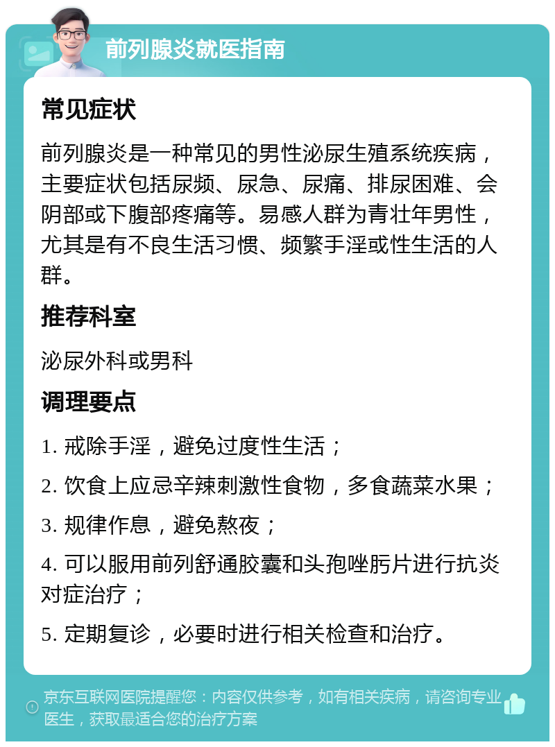 前列腺炎就医指南 常见症状 前列腺炎是一种常见的男性泌尿生殖系统疾病，主要症状包括尿频、尿急、尿痛、排尿困难、会阴部或下腹部疼痛等。易感人群为青壮年男性，尤其是有不良生活习惯、频繁手淫或性生活的人群。 推荐科室 泌尿外科或男科 调理要点 1. 戒除手淫，避免过度性生活； 2. 饮食上应忌辛辣刺激性食物，多食蔬菜水果； 3. 规律作息，避免熬夜； 4. 可以服用前列舒通胶囊和头孢唑肟片进行抗炎对症治疗； 5. 定期复诊，必要时进行相关检查和治疗。