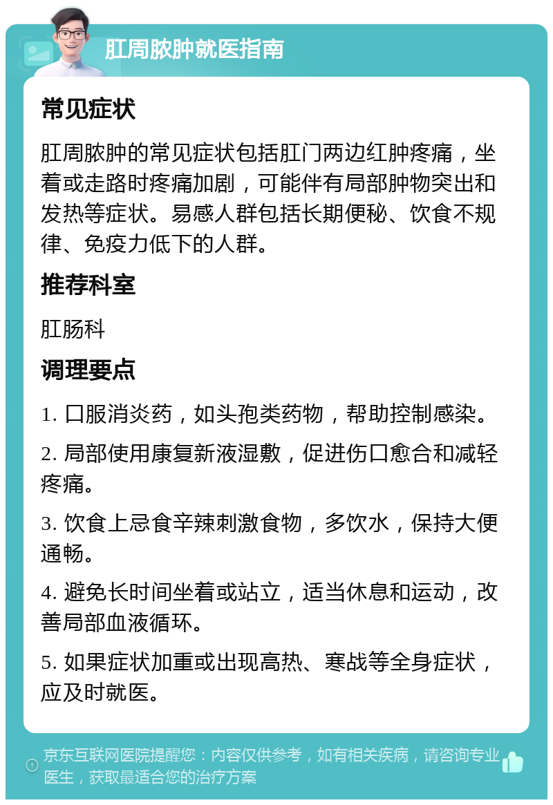 肛周脓肿就医指南 常见症状 肛周脓肿的常见症状包括肛门两边红肿疼痛，坐着或走路时疼痛加剧，可能伴有局部肿物突出和发热等症状。易感人群包括长期便秘、饮食不规律、免疫力低下的人群。 推荐科室 肛肠科 调理要点 1. 口服消炎药，如头孢类药物，帮助控制感染。 2. 局部使用康复新液湿敷，促进伤口愈合和减轻疼痛。 3. 饮食上忌食辛辣刺激食物，多饮水，保持大便通畅。 4. 避免长时间坐着或站立，适当休息和运动，改善局部血液循环。 5. 如果症状加重或出现高热、寒战等全身症状，应及时就医。