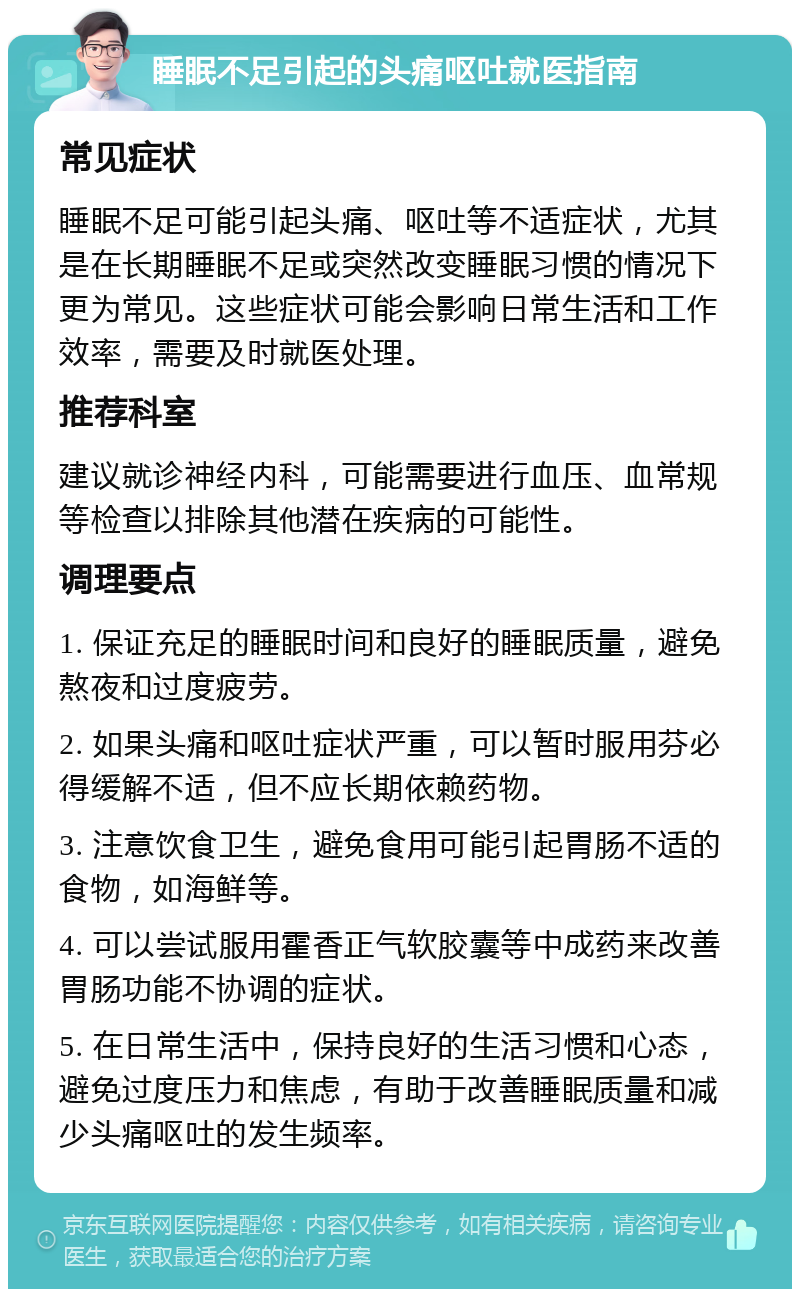 睡眠不足引起的头痛呕吐就医指南 常见症状 睡眠不足可能引起头痛、呕吐等不适症状，尤其是在长期睡眠不足或突然改变睡眠习惯的情况下更为常见。这些症状可能会影响日常生活和工作效率，需要及时就医处理。 推荐科室 建议就诊神经内科，可能需要进行血压、血常规等检查以排除其他潜在疾病的可能性。 调理要点 1. 保证充足的睡眠时间和良好的睡眠质量，避免熬夜和过度疲劳。 2. 如果头痛和呕吐症状严重，可以暂时服用芬必得缓解不适，但不应长期依赖药物。 3. 注意饮食卫生，避免食用可能引起胃肠不适的食物，如海鲜等。 4. 可以尝试服用霍香正气软胶囊等中成药来改善胃肠功能不协调的症状。 5. 在日常生活中，保持良好的生活习惯和心态，避免过度压力和焦虑，有助于改善睡眠质量和减少头痛呕吐的发生频率。