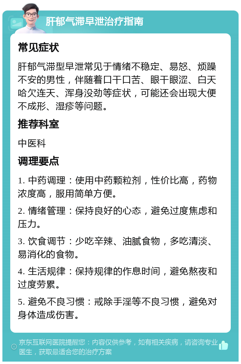 肝郁气滞早泄治疗指南 常见症状 肝郁气滞型早泄常见于情绪不稳定、易怒、烦躁不安的男性，伴随着口干口苦、眼干眼涩、白天哈欠连天、浑身没劲等症状，可能还会出现大便不成形、湿疹等问题。 推荐科室 中医科 调理要点 1. 中药调理：使用中药颗粒剂，性价比高，药物浓度高，服用简单方便。 2. 情绪管理：保持良好的心态，避免过度焦虑和压力。 3. 饮食调节：少吃辛辣、油腻食物，多吃清淡、易消化的食物。 4. 生活规律：保持规律的作息时间，避免熬夜和过度劳累。 5. 避免不良习惯：戒除手淫等不良习惯，避免对身体造成伤害。