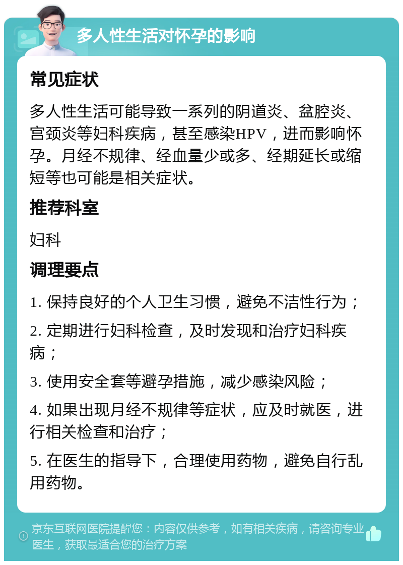 多人性生活对怀孕的影响 常见症状 多人性生活可能导致一系列的阴道炎、盆腔炎、宫颈炎等妇科疾病，甚至感染HPV，进而影响怀孕。月经不规律、经血量少或多、经期延长或缩短等也可能是相关症状。 推荐科室 妇科 调理要点 1. 保持良好的个人卫生习惯，避免不洁性行为； 2. 定期进行妇科检查，及时发现和治疗妇科疾病； 3. 使用安全套等避孕措施，减少感染风险； 4. 如果出现月经不规律等症状，应及时就医，进行相关检查和治疗； 5. 在医生的指导下，合理使用药物，避免自行乱用药物。