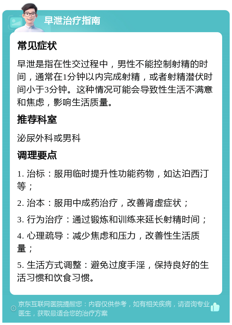 早泄治疗指南 常见症状 早泄是指在性交过程中，男性不能控制射精的时间，通常在1分钟以内完成射精，或者射精潜伏时间小于3分钟。这种情况可能会导致性生活不满意和焦虑，影响生活质量。 推荐科室 泌尿外科或男科 调理要点 1. 治标：服用临时提升性功能药物，如达泊西汀等； 2. 治本：服用中成药治疗，改善肾虚症状； 3. 行为治疗：通过锻炼和训练来延长射精时间； 4. 心理疏导：减少焦虑和压力，改善性生活质量； 5. 生活方式调整：避免过度手淫，保持良好的生活习惯和饮食习惯。