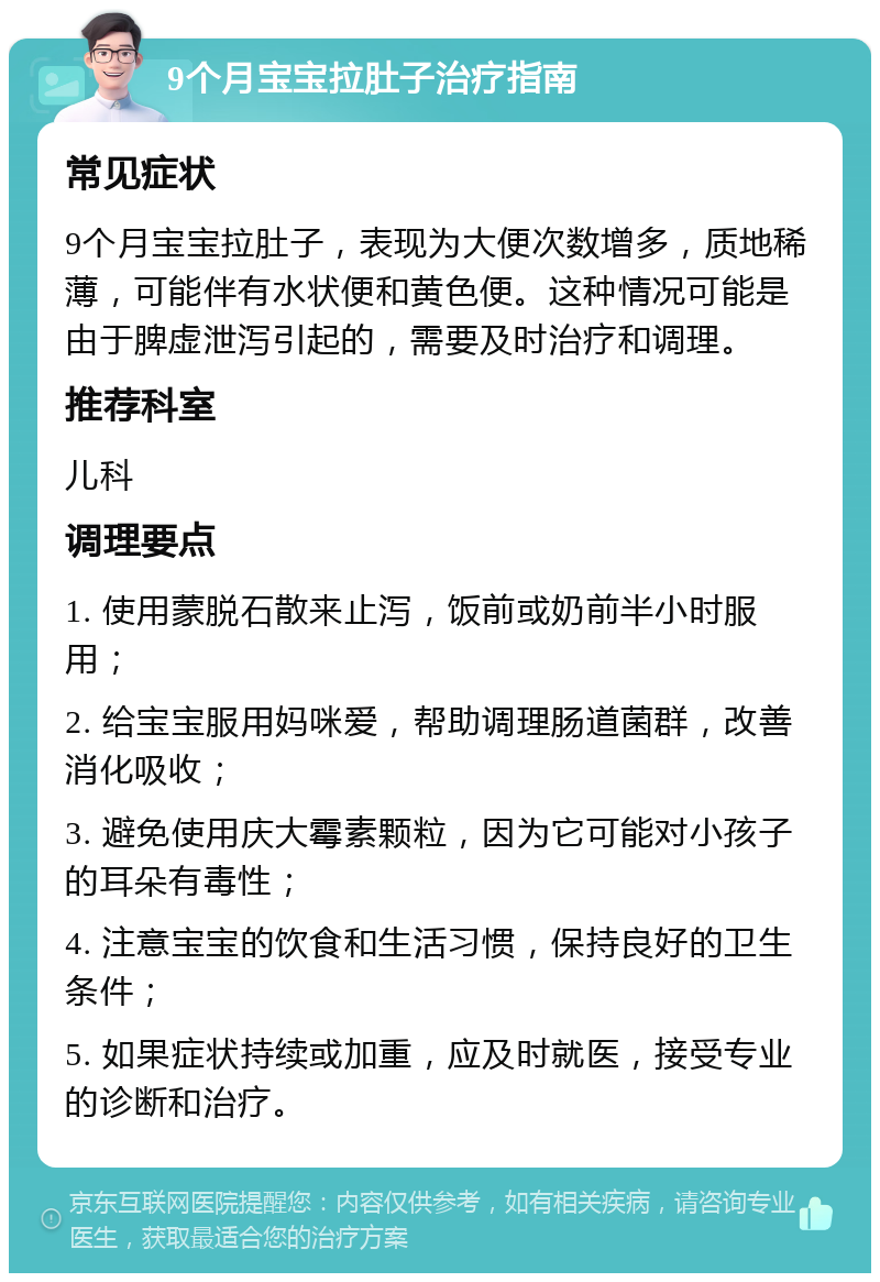 9个月宝宝拉肚子治疗指南 常见症状 9个月宝宝拉肚子，表现为大便次数增多，质地稀薄，可能伴有水状便和黄色便。这种情况可能是由于脾虚泄泻引起的，需要及时治疗和调理。 推荐科室 儿科 调理要点 1. 使用蒙脱石散来止泻，饭前或奶前半小时服用； 2. 给宝宝服用妈咪爱，帮助调理肠道菌群，改善消化吸收； 3. 避免使用庆大霉素颗粒，因为它可能对小孩子的耳朵有毒性； 4. 注意宝宝的饮食和生活习惯，保持良好的卫生条件； 5. 如果症状持续或加重，应及时就医，接受专业的诊断和治疗。