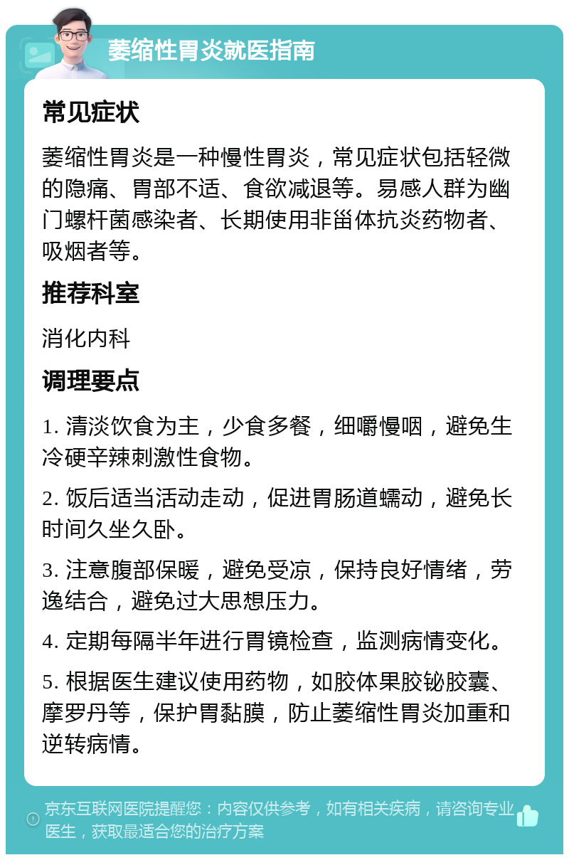 萎缩性胃炎就医指南 常见症状 萎缩性胃炎是一种慢性胃炎，常见症状包括轻微的隐痛、胃部不适、食欲减退等。易感人群为幽门螺杆菌感染者、长期使用非甾体抗炎药物者、吸烟者等。 推荐科室 消化内科 调理要点 1. 清淡饮食为主，少食多餐，细嚼慢咽，避免生冷硬辛辣刺激性食物。 2. 饭后适当活动走动，促进胃肠道蠕动，避免长时间久坐久卧。 3. 注意腹部保暖，避免受凉，保持良好情绪，劳逸结合，避免过大思想压力。 4. 定期每隔半年进行胃镜检查，监测病情变化。 5. 根据医生建议使用药物，如胶体果胶铋胶囊、摩罗丹等，保护胃黏膜，防止萎缩性胃炎加重和逆转病情。