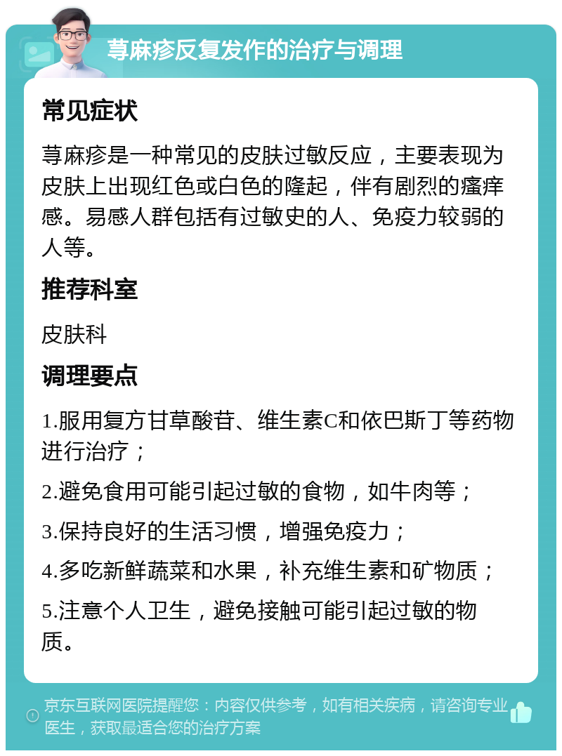 荨麻疹反复发作的治疗与调理 常见症状 荨麻疹是一种常见的皮肤过敏反应，主要表现为皮肤上出现红色或白色的隆起，伴有剧烈的瘙痒感。易感人群包括有过敏史的人、免疫力较弱的人等。 推荐科室 皮肤科 调理要点 1.服用复方甘草酸苷、维生素C和依巴斯丁等药物进行治疗； 2.避免食用可能引起过敏的食物，如牛肉等； 3.保持良好的生活习惯，增强免疫力； 4.多吃新鲜蔬菜和水果，补充维生素和矿物质； 5.注意个人卫生，避免接触可能引起过敏的物质。