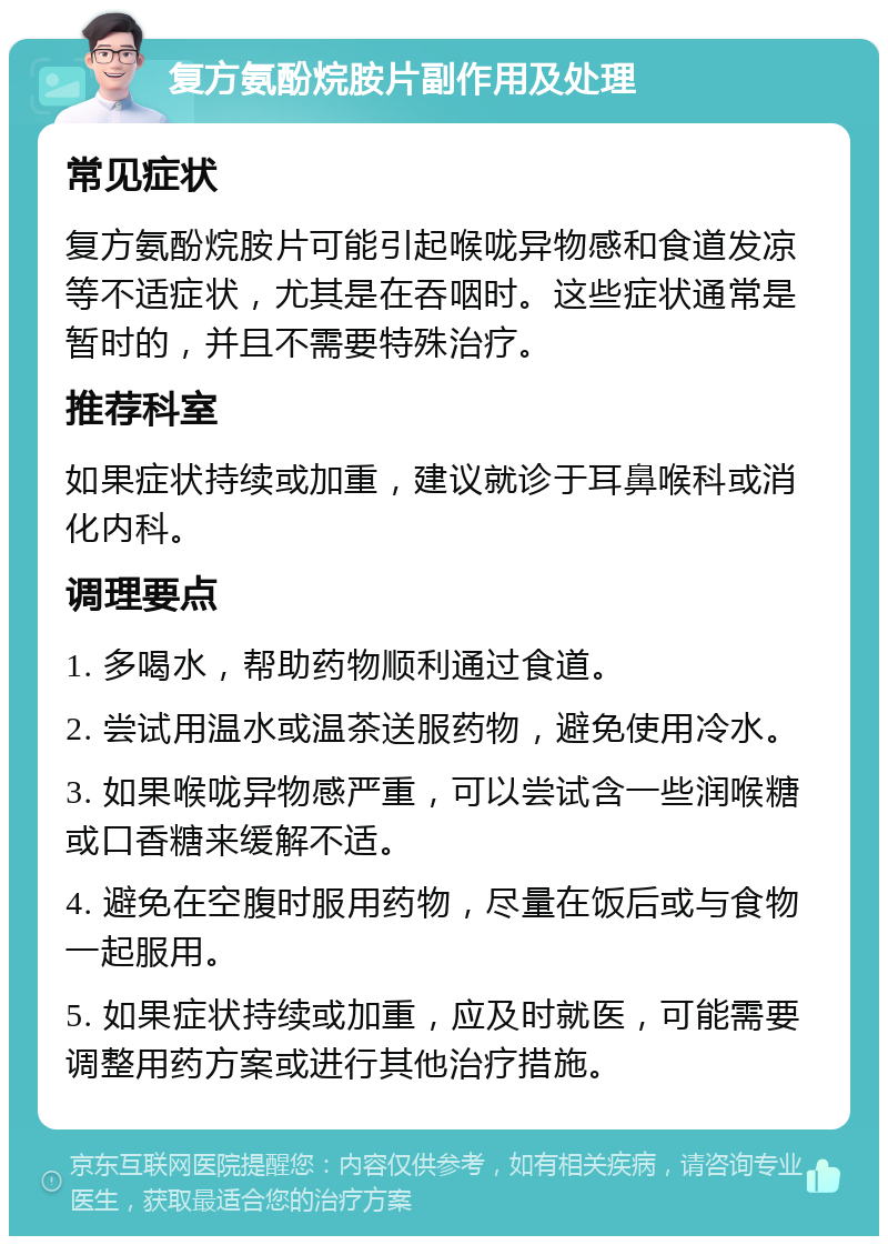 复方氨酚烷胺片副作用及处理 常见症状 复方氨酚烷胺片可能引起喉咙异物感和食道发凉等不适症状，尤其是在吞咽时。这些症状通常是暂时的，并且不需要特殊治疗。 推荐科室 如果症状持续或加重，建议就诊于耳鼻喉科或消化内科。 调理要点 1. 多喝水，帮助药物顺利通过食道。 2. 尝试用温水或温茶送服药物，避免使用冷水。 3. 如果喉咙异物感严重，可以尝试含一些润喉糖或口香糖来缓解不适。 4. 避免在空腹时服用药物，尽量在饭后或与食物一起服用。 5. 如果症状持续或加重，应及时就医，可能需要调整用药方案或进行其他治疗措施。